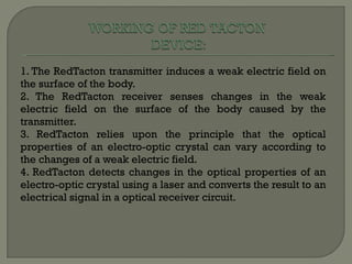 1. The RedTacton transmitter induces a weak electric field on the surface of the body. 2. The RedTacton receiver senses changes in the weak electric field on the surface of the body caused by the transmitter. 3. RedTacton relies upon the principle that the optical properties of an electro-optic crystal can vary according to the changes of a weak electric field. 4. RedTacton detects changes in the optical properties of an electro-optic crystal using a laser and converts the result to an electrical signal in a optical receiver circuit. 