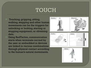 Touching, gripping, sitting, walking, stepping and other human movements can be the triggers for unlocking or locking, starting or stopping equipment, or obtaining data. Using RedTacton, communication starts when terminals carried by the user or embedded in devices are linked in various combinations through physical contact according to the human’s natural movements. 