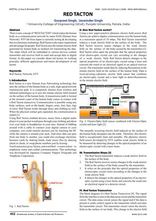 IJCST Vol. 2, Issue 3, September 2011                                                 ISSN : 2229-4333(Print) | ISSN : 0976-8491(Online)

                                                            RED TACTON
                                                 1
                                                     Gurpreet Singh, 2Jaswinder Singh
                    1,2
                          University College of Engineering (UCoE), Punjabi University, Patiala, India
Abstract                                                              II. How Red Tacton works?
There is new concept of “RED TACTON” which makes the human            Using a new super-sensitive photonic electric field sensor, Red
body as a communication network by name HAN (Human Area               Tacton can achieve duplex communication over the human body
Network). NTT lab from Japan is currently testing & developing        at a maximum speed of 10 mbps. The Red Tacton transmitter
this revolutionary technology. Red Tacton is the major requirement    induces a weak electric field on the surface of the body. The
and advantage for people. Red Tacton uses the minute electric field   Red Tacton receiver senses changes in the weak electric
generated by human body as medium for transmitting the data.          field on the surface of the body caused by the transmitter [2].
The chips which will be embedded in various devices contain           Red Tacton relies upon the principle that the optical properties
transmitter and receiver built to send and accept data in digital     of an electro-optic crystal can vary according to the changes
format. In this paper we consider about red tacton, its working       of a weak electric field. Red Tacton detects changes in the
principle, different applications and future development of red       optical properties of an electro-optic crystal using a laser and
tacton.                                                               converts the result to an electrical signal in an optical receiver
                                                                      circuit. The transmitter sends data by inducing fluctuations in the
Keywords                                                              minute electric field on the surface of the human body. Data is
Red Tacton, Network, NTT.                                             received using a photonic electric field sensor that combines
                                                                      an electro-optic crystal and a laser light to detect fluctuations
I. Introduction                                                       in the minute electric field.
Red Tacton is a new Human Area Networking technology that
uses the surface of the human body as a safe, high speed network
transmission path. It is completely distinct from wireless and
infrared technologies as it uses the minute electric field emitted
on the surface of the human body. A transmission path is formed
at the moment a part of the human body comes in contact with
a Red Tacton transceiver. Communication is possible using any
body surfaces, such as the hands, fingers, arms, feet, face, legs
or torso. Red Tacton works through shoes and clothing as well.
When the physical contact gets separated, the communication is
ended [1].
Using Red Tacton enabled devices, music from a digital audio
player in your pocket would pass through your clothing and shoot      Fig. 2: Electro-Optic field sensor combined with Electro-Optic
over your body to headphones in your ears. Instead of fiddling        crystal and laser light [2].
around with a cable to connect your digital camera to your
computer, you could transfer pictures just by touching the PC         The naturally occurring electric field induced on the surface of
while the camera is around your neck. And since data can pass         the human body dissipates into the earth. Therefore, this electric
from one body to another, you could also exchange electronic          field is exceptionally faint and unstable. The photonic electric
business cards by shaking hands, trade music files by dancing         field sensor developed by NTT enables weak electric fields to
cheek to cheek, or swap phone numbers just by kissing.                be measured by detecting changes in the optical properties of an
Touch and action gives Tacton, and word Red – a warm colour – to      electro-optic crystal with a laser beam.
emphasize warm and cordial communications. This technology
was developed by Japanese Company Nippon Telegraph and                III. Transmission Steps [3]
Telephone Corporation.                                                1.	 The Red Tacton transmitter induces a weak electric field on
                                                                            the surface of the body.
                                                                      2. 	 The Red Tacton receiver senses changes in the weak electric
                                                                            field on the surface of the body caused by the transmitter.
                                                                      3. 	 It relies on the principle that the optical properties of the
                                                                            electro-optic crystal varies according to the changes in the
                                                                            weak electric field.
                                                                      4. 	 It detects the changes in the optical properties of an electro-
                                                                            optic crystal using a laser beam and converts the result into
                                                                            an electrical signal in a detector circuit.

                                                                      IV. Red Tacton Transceiver
                                                                      The block diagram of a Red Tacton Transceiver [4]. The signal
                                                                      from the interface is sent to the data sense circuit and the transmitter
                                                                      circuit. The data sense circuit senses the signal and if the data is
                                                                      present it sends control signal to the transmitter which activates
Fig. 1: Red Tacton                                                    the transmitter circuit. The transmitter circuit varies the electric
                                                                      field on the surface of our body. This change in the electric field
452  International Journal of Computer Science and Technology                                                                 w w w. i j c s t. c o m
 