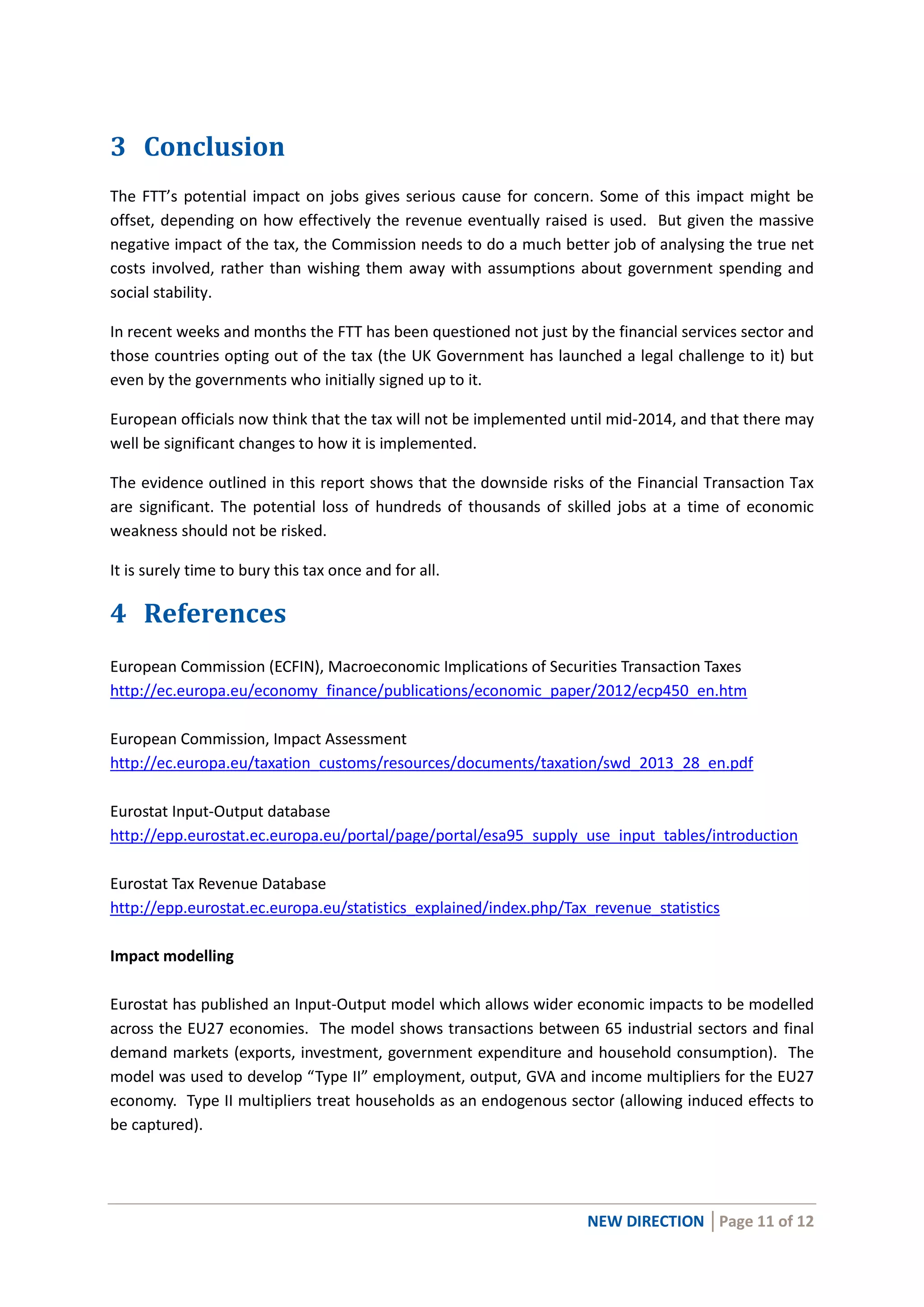 NEW DIRECTION │Page 11 of 12
3 Conclusion
The FTT’s potential impact on jobs gives serious cause for concern. Some of this impact might be
offset, depending on how effectively the revenue eventually raised is used. But given the massive
negative impact of the tax, the Commission needs to do a much better job of analysing the true net
costs involved, rather than wishing them away with assumptions about government spending and
social stability.
In recent weeks and months the FTT has been questioned not just by the financial services sector and
those countries opting out of the tax (the UK Government has launched a legal challenge to it) but
even by the governments who initially signed up to it.
European officials now think that the tax will not be implemented until mid-2014, and that there may
well be significant changes to how it is implemented.
The evidence outlined in this report shows that the downside risks of the Financial Transaction Tax
are significant. The potential loss of hundreds of thousands of skilled jobs at a time of economic
weakness should not be risked.
It is surely time to bury this tax once and for all.
4 References
European Commission (ECFIN), Macroeconomic Implications of Securities Transaction Taxes
http://ec.europa.eu/economy_finance/publications/economic_paper/2012/ecp450_en.htm
European Commission, Impact Assessment
http://ec.europa.eu/taxation_customs/resources/documents/taxation/swd_2013_28_en.pdf
Eurostat Input-Output database
http://epp.eurostat.ec.europa.eu/portal/page/portal/esa95_supply_use_input_tables/introduction
Eurostat Tax Revenue Database
http://epp.eurostat.ec.europa.eu/statistics_explained/index.php/Tax_revenue_statistics
Impact modelling
Eurostat has published an Input-Output model which allows wider economic impacts to be modelled
across the EU27 economies. The model shows transactions between 65 industrial sectors and final
demand markets (exports, investment, government expenditure and household consumption). The
model was used to develop “Type II” employment, output, GVA and income multipliers for the EU27
economy. Type II multipliers treat households as an endogenous sector (allowing induced effects to
be captured).
 