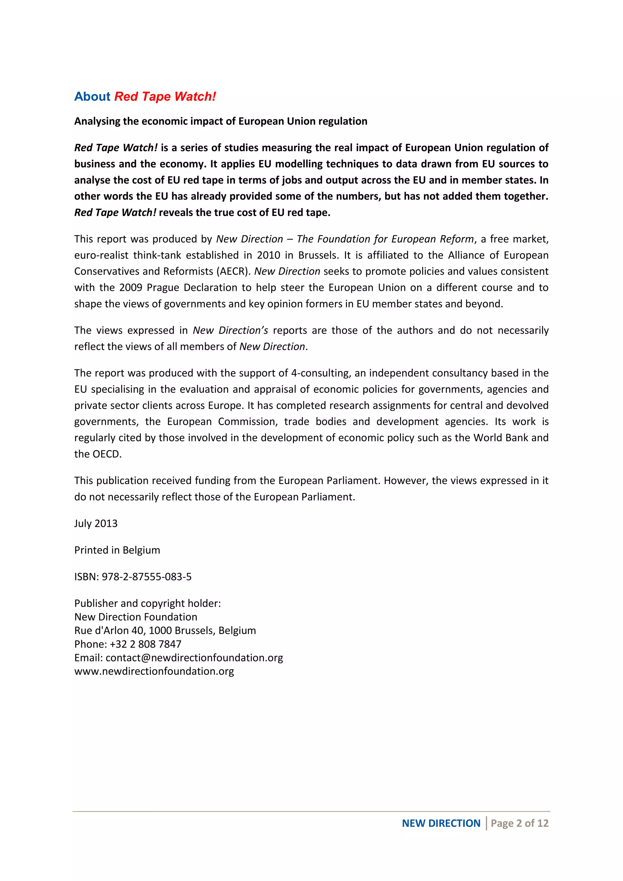 NEW DIRECTION │Page 2 of 12
About Red Tape Watch!
Analysing the economic impact of European Union regulation
Red Tape Watch! is a series of studies measuring the real impact of European Union regulation of
business and the economy. It applies EU modelling techniques to data drawn from EU sources to
analyse the cost of EU red tape in terms of jobs and output across the EU and in member states. In
other words the EU has already provided some of the numbers, but has not added them together.
Red Tape Watch! reveals the true cost of EU red tape.
This report was produced by New Direction – The Foundation for European Reform, a free market,
euro-realist think-tank established in 2010 in Brussels. It is affiliated to the Alliance of European
Conservatives and Reformists (AECR). New Direction seeks to promote policies and values consistent
with the 2009 Prague Declaration to help steer the European Union on a different course and to
shape the views of governments and key opinion formers in EU member states and beyond.
The views expressed in New Direction’s reports are those of the authors and do not necessarily
reflect the views of all members of New Direction.
The report was produced with the support of 4-consulting, an independent consultancy based in the
EU specialising in the evaluation and appraisal of economic policies for governments, agencies and
private sector clients across Europe. It has completed research assignments for central and devolved
governments, the European Commission, trade bodies and development agencies. Its work is
regularly cited by those involved in the development of economic policy such as the World Bank and
the OECD.
This publication received funding from the European Parliament. However, the views expressed in it
do not necessarily reflect those of the European Parliament.
July 2013
Printed in Belgium
ISBN: 978-2-87555-083-5
Publisher and copyright holder:
New Direction Foundation
Rue d'Arlon 40, 1000 Brussels, Belgium
Phone: +32 2 808 7847
Email: contact@newdirectionfoundation.org
www.newdirectionfoundation.org
 