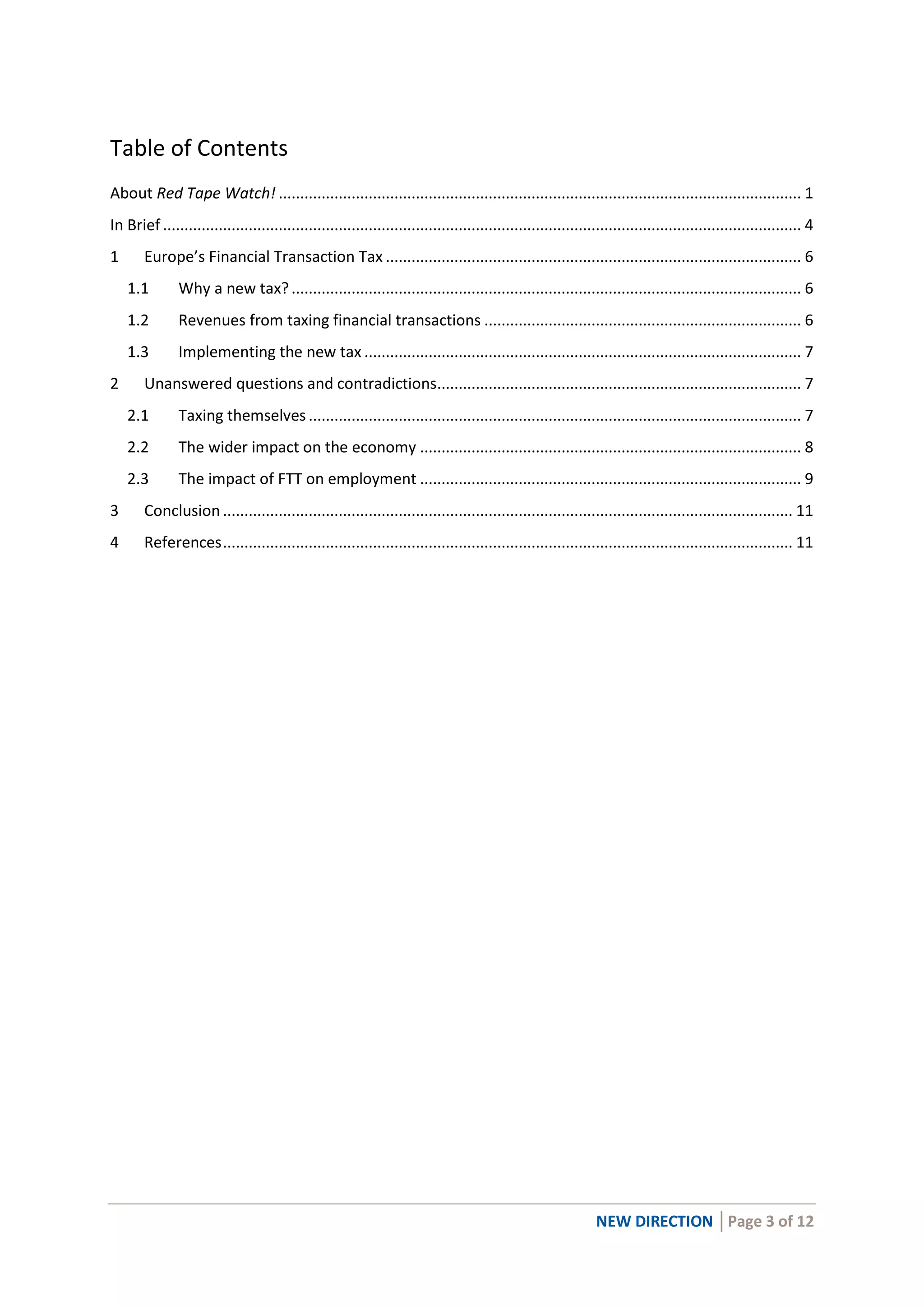 NEW DIRECTION │Page 3 of 12
Table of Contents
About Red Tape Watch! .......................................................................................................................... 1
In Brief ..................................................................................................................................................... 4
1 Europe’s Financial Transaction Tax ................................................................................................. 6
1.1 Why a new tax?....................................................................................................................... 6
1.2 Revenues from taxing financial transactions .......................................................................... 6
1.3 Implementing the new tax ...................................................................................................... 7
2 Unanswered questions and contradictions..................................................................................... 7
2.1 Taxing themselves................................................................................................................... 7
2.2 The wider impact on the economy ......................................................................................... 8
2.3 The impact of FTT on employment ......................................................................................... 9
3 Conclusion ..................................................................................................................................... 11
4 References..................................................................................................................................... 11
 