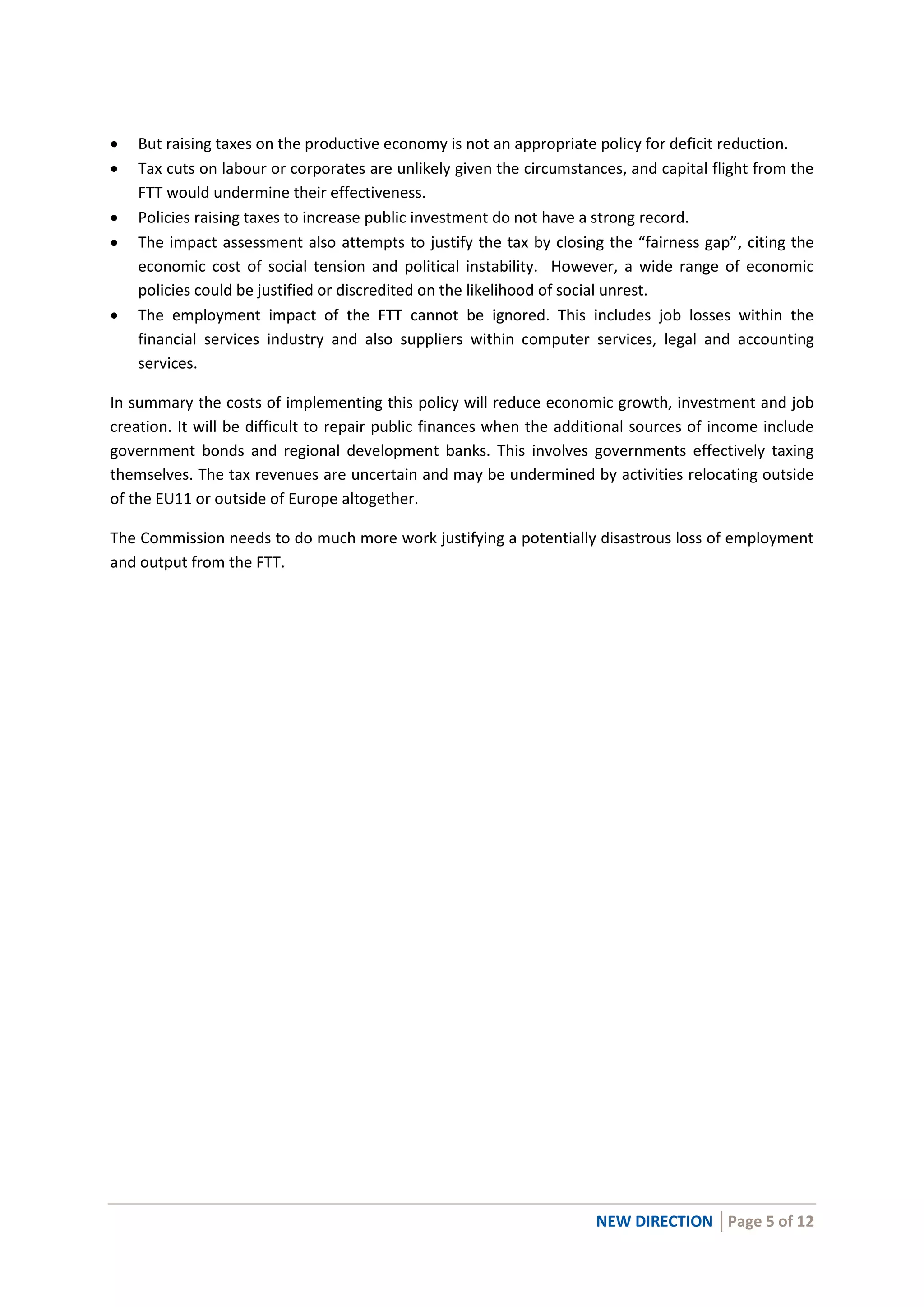 NEW DIRECTION │Page 5 of 12
 But raising taxes on the productive economy is not an appropriate policy for deficit reduction.
 Tax cuts on labour or corporates are unlikely given the circumstances, and capital flight from the
FTT would undermine their effectiveness.
 Policies raising taxes to increase public investment do not have a strong record.
 The impact assessment also attempts to justify the tax by closing the “fairness gap”, citing the
economic cost of social tension and political instability. However, a wide range of economic
policies could be justified or discredited on the likelihood of social unrest.
 The employment impact of the FTT cannot be ignored. This includes job losses within the
financial services industry and also suppliers within computer services, legal and accounting
services.
In summary the costs of implementing this policy will reduce economic growth, investment and job
creation. It will be difficult to repair public finances when the additional sources of income include
government bonds and regional development banks. This involves governments effectively taxing
themselves. The tax revenues are uncertain and may be undermined by activities relocating outside
of the EU11 or outside of Europe altogether.
The Commission needs to do much more work justifying a potentially disastrous loss of employment
and output from the FTT.
 