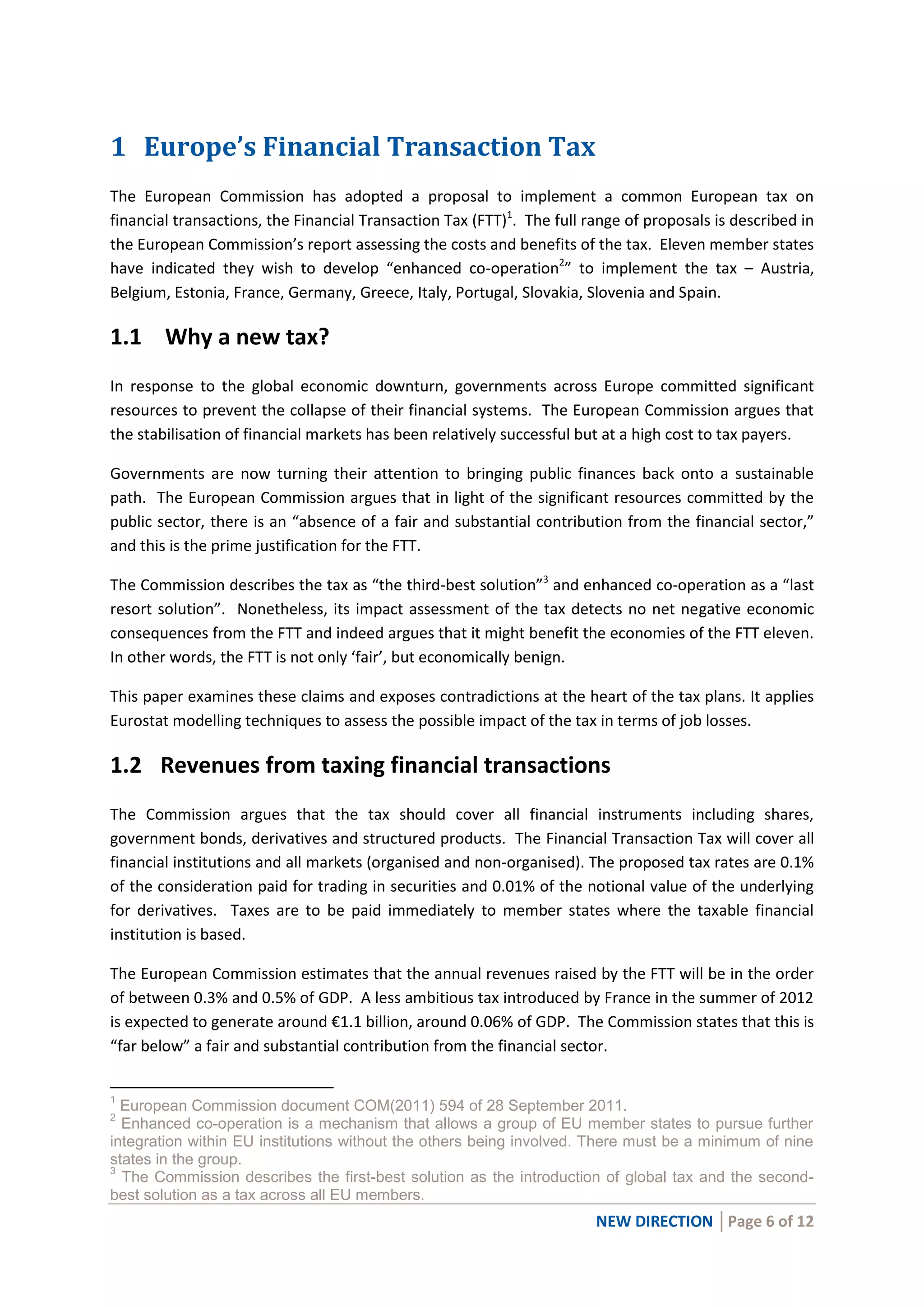 NEW DIRECTION │Page 6 of 12
1 Europe’s Financial Transaction Tax
The European Commission has adopted a proposal to implement a common European tax on
financial transactions, the Financial Transaction Tax (FTT)1
. The full range of proposals is described in
the European Commission’s report assessing the costs and benefits of the tax. Eleven member states
have indicated they wish to develop “enhanced co-operation2
” to implement the tax – Austria,
Belgium, Estonia, France, Germany, Greece, Italy, Portugal, Slovakia, Slovenia and Spain.
1.1 Why a new tax?
In response to the global economic downturn, governments across Europe committed significant
resources to prevent the collapse of their financial systems. The European Commission argues that
the stabilisation of financial markets has been relatively successful but at a high cost to tax payers.
Governments are now turning their attention to bringing public finances back onto a sustainable
path. The European Commission argues that in light of the significant resources committed by the
public sector, there is an “absence of a fair and substantial contribution from the financial sector,”
and this is the prime justification for the FTT.
The Commission describes the tax as “the third-best solution”3
and enhanced co-operation as a “last
resort solution”. Nonetheless, its impact assessment of the tax detects no net negative economic
consequences from the FTT and indeed argues that it might benefit the economies of the FTT eleven.
In other words, the FTT is not only ‘fair’, but economically benign.
This paper examines these claims and exposes contradictions at the heart of the tax plans. It applies
Eurostat modelling techniques to assess the possible impact of the tax in terms of job losses.
1.2 Revenues from taxing financial transactions
The Commission argues that the tax should cover all financial instruments including shares,
government bonds, derivatives and structured products. The Financial Transaction Tax will cover all
financial institutions and all markets (organised and non-organised). The proposed tax rates are 0.1%
of the consideration paid for trading in securities and 0.01% of the notional value of the underlying
for derivatives. Taxes are to be paid immediately to member states where the taxable financial
institution is based.
The European Commission estimates that the annual revenues raised by the FTT will be in the order
of between 0.3% and 0.5% of GDP. A less ambitious tax introduced by France in the summer of 2012
is expected to generate around €1.1 billion, around 0.06% of GDP. The Commission states that this is
“far below” a fair and substantial contribution from the financial sector.
1
European Commission document COM(2011) 594 of 28 September 2011.
2
Enhanced co-operation is a mechanism that allows a group of EU member states to pursue further
integration within EU institutions without the others being involved. There must be a minimum of nine
states in the group.
3
The Commission describes the first-best solution as the introduction of global tax and the second-
best solution as a tax across all EU members.
 