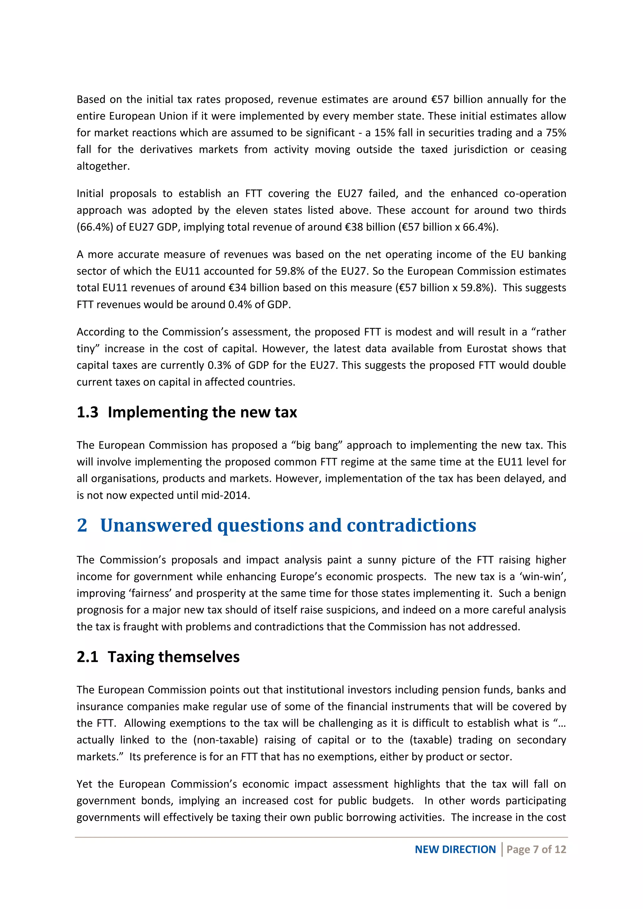 NEW DIRECTION │Page 7 of 12
Based on the initial tax rates proposed, revenue estimates are around €57 billion annually for the
entire European Union if it were implemented by every member state. These initial estimates allow
for market reactions which are assumed to be significant - a 15% fall in securities trading and a 75%
fall for the derivatives markets from activity moving outside the taxed jurisdiction or ceasing
altogether.
Initial proposals to establish an FTT covering the EU27 failed, and the enhanced co-operation
approach was adopted by the eleven states listed above. These account for around two thirds
(66.4%) of EU27 GDP, implying total revenue of around €38 billion (€57 billion x 66.4%).
A more accurate measure of revenues was based on the net operating income of the EU banking
sector of which the EU11 accounted for 59.8% of the EU27. So the European Commission estimates
total EU11 revenues of around €34 billion based on this measure (€57 billion x 59.8%). This suggests
FTT revenues would be around 0.4% of GDP.
According to the Commission’s assessment, the proposed FTT is modest and will result in a “rather
tiny” increase in the cost of capital. However, the latest data available from Eurostat shows that
capital taxes are currently 0.3% of GDP for the EU27. This suggests the proposed FTT would double
current taxes on capital in affected countries.
1.3 Implementing the new tax
The European Commission has proposed a “big bang” approach to implementing the new tax. This
will involve implementing the proposed common FTT regime at the same time at the EU11 level for
all organisations, products and markets. However, implementation of the tax has been delayed, and
is not now expected until mid-2014.
2 Unanswered questions and contradictions
The Commission’s proposals and impact analysis paint a sunny picture of the FTT raising higher
income for government while enhancing Europe’s economic prospects. The new tax is a ‘win-win’,
improving ‘fairness’ and prosperity at the same time for those states implementing it. Such a benign
prognosis for a major new tax should of itself raise suspicions, and indeed on a more careful analysis
the tax is fraught with problems and contradictions that the Commission has not addressed.
2.1 Taxing themselves
The European Commission points out that institutional investors including pension funds, banks and
insurance companies make regular use of some of the financial instruments that will be covered by
the FTT. Allowing exemptions to the tax will be challenging as it is difficult to establish what is “…
actually linked to the (non-taxable) raising of capital or to the (taxable) trading on secondary
markets.” Its preference is for an FTT that has no exemptions, either by product or sector.
Yet the European Commission’s economic impact assessment highlights that the tax will fall on
government bonds, implying an increased cost for public budgets. In other words participating
governments will effectively be taxing their own public borrowing activities. The increase in the cost
 