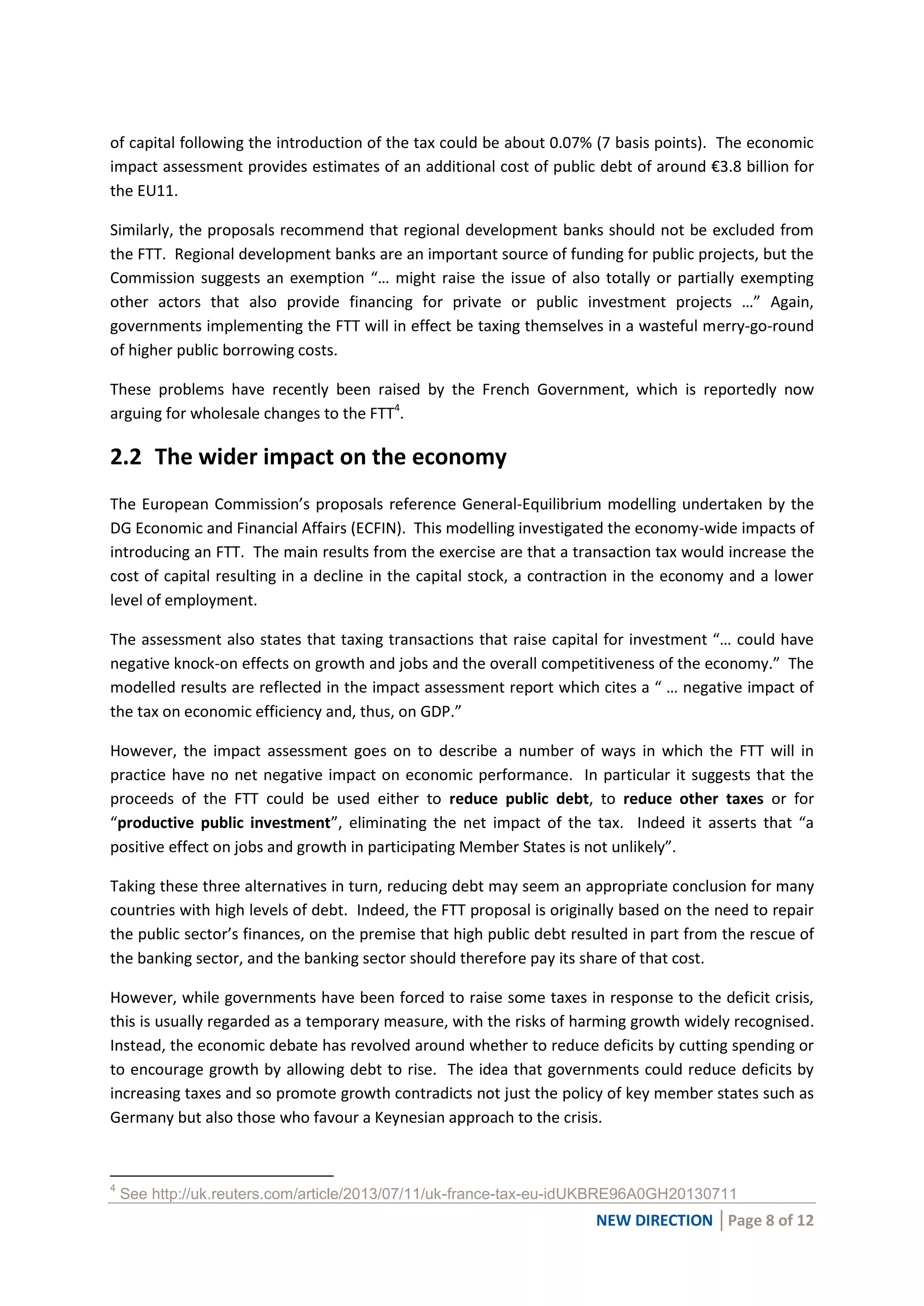 NEW DIRECTION │Page 8 of 12
of capital following the introduction of the tax could be about 0.07% (7 basis points). The economic
impact assessment provides estimates of an additional cost of public debt of around €3.8 billion for
the EU11.
Similarly, the proposals recommend that regional development banks should not be excluded from
the FTT. Regional development banks are an important source of funding for public projects, but the
Commission suggests an exemption “… might raise the issue of also totally or partially exempting
other actors that also provide financing for private or public investment projects …” Again,
governments implementing the FTT will in effect be taxing themselves in a wasteful merry-go-round
of higher public borrowing costs.
These problems have recently been raised by the French Government, which is reportedly now
arguing for wholesale changes to the FTT4
.
2.2 The wider impact on the economy
The European Commission’s proposals reference General-Equilibrium modelling undertaken by the
DG Economic and Financial Affairs (ECFIN). This modelling investigated the economy-wide impacts of
introducing an FTT. The main results from the exercise are that a transaction tax would increase the
cost of capital resulting in a decline in the capital stock, a contraction in the economy and a lower
level of employment.
The assessment also states that taxing transactions that raise capital for investment “… could have
negative knock-on effects on growth and jobs and the overall competitiveness of the economy.” The
modelled results are reflected in the impact assessment report which cites a “ … negative impact of
the tax on economic efficiency and, thus, on GDP.”
However, the impact assessment goes on to describe a number of ways in which the FTT will in
practice have no net negative impact on economic performance. In particular it suggests that the
proceeds of the FTT could be used either to reduce public debt, to reduce other taxes or for
“productive public investment”, eliminating the net impact of the tax. Indeed it asserts that “a
positive effect on jobs and growth in participating Member States is not unlikely”.
Taking these three alternatives in turn, reducing debt may seem an appropriate conclusion for many
countries with high levels of debt. Indeed, the FTT proposal is originally based on the need to repair
the public sector’s finances, on the premise that high public debt resulted in part from the rescue of
the banking sector, and the banking sector should therefore pay its share of that cost.
However, while governments have been forced to raise some taxes in response to the deficit crisis,
this is usually regarded as a temporary measure, with the risks of harming growth widely recognised.
Instead, the economic debate has revolved around whether to reduce deficits by cutting spending or
to encourage growth by allowing debt to rise. The idea that governments could reduce deficits by
increasing taxes and so promote growth contradicts not just the policy of key member states such as
Germany but also those who favour a Keynesian approach to the crisis.
4
See http://uk.reuters.com/article/2013/07/11/uk-france-tax-eu-idUKBRE96A0GH20130711
 