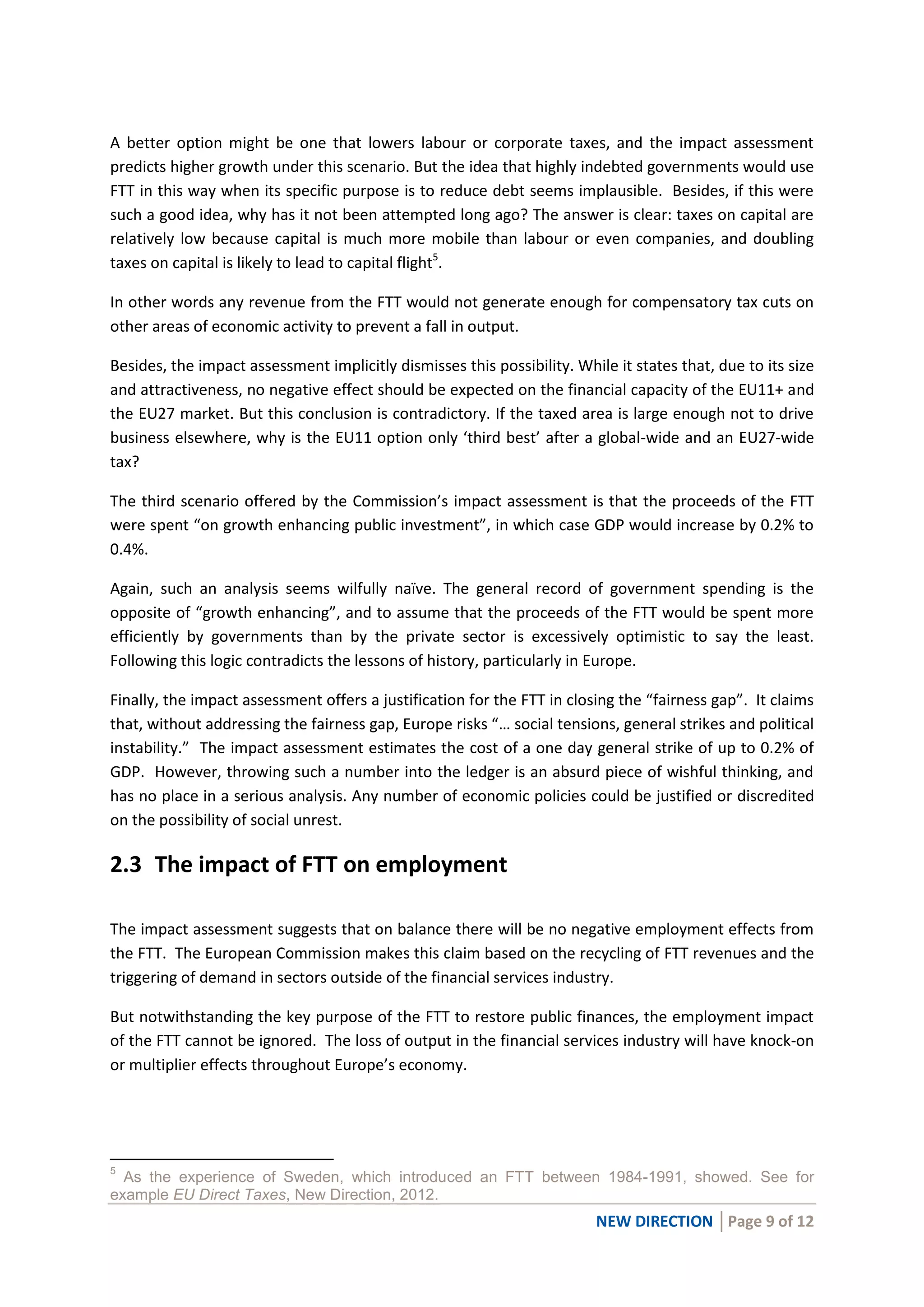 NEW DIRECTION │Page 9 of 12
A better option might be one that lowers labour or corporate taxes, and the impact assessment
predicts higher growth under this scenario. But the idea that highly indebted governments would use
FTT in this way when its specific purpose is to reduce debt seems implausible. Besides, if this were
such a good idea, why has it not been attempted long ago? The answer is clear: taxes on capital are
relatively low because capital is much more mobile than labour or even companies, and doubling
taxes on capital is likely to lead to capital flight5
.
In other words any revenue from the FTT would not generate enough for compensatory tax cuts on
other areas of economic activity to prevent a fall in output.
Besides, the impact assessment implicitly dismisses this possibility. While it states that, due to its size
and attractiveness, no negative effect should be expected on the financial capacity of the EU11+ and
the EU27 market. But this conclusion is contradictory. If the taxed area is large enough not to drive
business elsewhere, why is the EU11 option only ‘third best’ after a global-wide and an EU27-wide
tax?
The third scenario offered by the Commission’s impact assessment is that the proceeds of the FTT
were spent “on growth enhancing public investment”, in which case GDP would increase by 0.2% to
0.4%.
Again, such an analysis seems wilfully naïve. The general record of government spending is the
opposite of “growth enhancing”, and to assume that the proceeds of the FTT would be spent more
efficiently by governments than by the private sector is excessively optimistic to say the least.
Following this logic contradicts the lessons of history, particularly in Europe.
Finally, the impact assessment offers a justification for the FTT in closing the “fairness gap”. It claims
that, without addressing the fairness gap, Europe risks “… social tensions, general strikes and political
instability.” The impact assessment estimates the cost of a one day general strike of up to 0.2% of
GDP. However, throwing such a number into the ledger is an absurd piece of wishful thinking, and
has no place in a serious analysis. Any number of economic policies could be justified or discredited
on the possibility of social unrest.
2.3 The impact of FTT on employment
The impact assessment suggests that on balance there will be no negative employment effects from
the FTT. The European Commission makes this claim based on the recycling of FTT revenues and the
triggering of demand in sectors outside of the financial services industry.
But notwithstanding the key purpose of the FTT to restore public finances, the employment impact
of the FTT cannot be ignored. The loss of output in the financial services industry will have knock-on
or multiplier effects throughout Europe’s economy.
5
As the experience of Sweden, which introduced an FTT between 1984-1991, showed. See for
example EU Direct Taxes, New Direction, 2012.
 