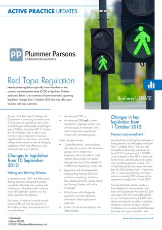 ACTIVE PRACTICE UPDATES                                                              OCTOBER 2012




Red Tape Regulation
New business regulations typically come into effect on two
common commencement dates (CCDs) in April and October
each year. Below is our summary of some recent and upcoming
legislation changes from 1 October 2012 that may affect your                                              Business UPDATE
business and your customers.




                                                  •	
As part of the Red Tape Challenge, the
Government is continuing to review some
                                                       An enhanced CRB, or
                                                                                                    Changes in key
                                                  •	   An enhanced CRB and a barred
6,500 extensive regulations with a view
                                                       checklist for ‘regulated activity’ - this
                                                                                                    legislation from
to abolishing or substantially simplifying at
least 3,000 by December 2013. It hopes
                                                       will only apply to employees who             1 October 2012:
                                                       work in close and unsupervised
the UK will adopt what it calls a more
‘common sense’ approach to business                    contact with vulnerable groups.              Pension auto-enrolment
regulations but as a business, you should         Other changes include:                            Auto-enrolment of all eligible employees is
always remain aware of new or changing                                                              being phased in for the largest employers
regulations which may affect you, your            •	   ‘Controlled activity’, covering those
                                                                                                    from 1 October 2012. The new rules
employees and your customers.                          who have less contact with vulnerable
                                                                                                    will apply to all existing businesses by 1
                                                       groups, will no longer exist.
                                                                                                    April 2017. Employers with 120,000
Changes in legislation                                 Employers will not be able to check
                                                                                                    or more people in their PAYE scheme will
                                                       whether these people are barred,
from 10 September                                      although they may still be eligible for
                                                                                                    be the irst to automatically enrol workers
                                                                                                    into a qualifying pension scheme. This
2012:                                                  a CRB check depending on their role          will be followed by businesses with more
                                                  •	   Registration with the Independent            than 50,000 members from 1 November
Vetting and Barring Scheme                             Safeguarding Authority (ISA) and             2012, continuing gradually, until those
                                                       continuous monitoring, which has             without an existing PAYE scheme will be
In operation since 2009, the Vetting and                                                            expected to comply from 1 April 2017.
Barring Scheme is designed to protect                  been proposed by the original Vetting
unsuitable individuals from working with               and Barring Scheme, will not be              Earning thresholds will also apply to
children and vulnerable adults, however,               introduced                                   those eligible for auto-enrolment, with
since 10 September greater onus has               •	   Police forces will no longer be              those earning between the lower £5,564
been placed on the employer.                           required to provide ‘additional              and upper £42,475 thresholds eligible
                                                                                                    to join, and those earning £8,105 and
Two levels of enhanced criminal records                information’ about applicants to
                                                                                                    above automatically enrolled. In addition,
bureau (CRB) will now be required, in                  employers
                                                                                                    employers will have to top up pension
the hope of scaling down paperwork for            •	   Under 16s will not be eligible to be         contributions on a workers behalf between
some employers:                                        CRB checked.                                 the lower and upper thresholds, with

18 Hyde Gardens                                                                                                www.plummer-parsons.co.uk
Eastbourne BN21 4PT
01323 431 200 eastbourne@plummer-parsons.co.uk
 