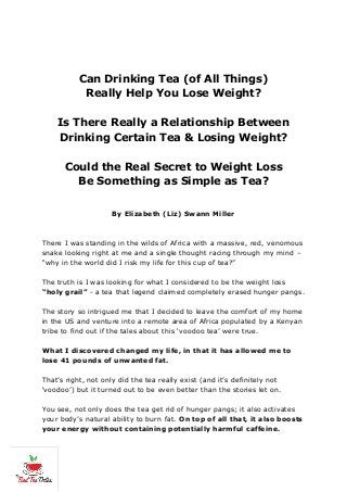 Can Drinking Tea (of All Things)
Really Help You Lose Weight?
Is There Really a Relationship Between
Drinking Certain Tea & Losing Weight?
Could the Real Secret to Weight Loss
Be Something as Simple as Tea?
By Elizabeth (Liz) Swann Miller
There I was standing in the wilds of Africa with a massive, red, venomous
snake looking right at me and a single thought racing through my mind –
“why in the world did I risk my life for this cup of tea?”
The truth is I was looking for what I considered to be the weight loss
“holy grail” - a tea that legend claimed completely erased hunger pangs.
The story so intrigued me that I decided to leave the comfort of my home
in the US and venture into a remote area of Africa populated by a Kenyan
tribe to find out if the tales about this ‘voodoo tea’ were true.
What I discovered changed my life, in that it has allowed me to
lose 41 pounds of unwanted fat.
That’s right, not only did the tea really exist (and it’s definitely not
‘voodoo’) but it turned out to be even better than the stories let on.
You see, not only does the tea get rid of hunger pangs; it also activates
your body’s natural ability to burn fat. On top of all that, it also boosts
your energy without containing potentially harmful caffeine.
 