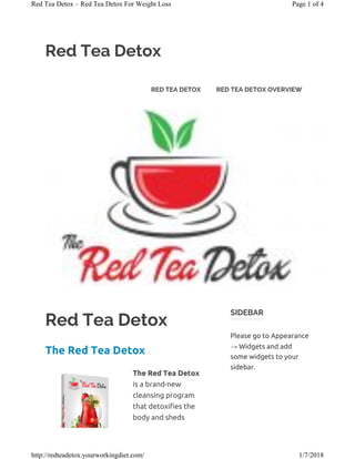 Red Tea Detox
Red Tea Detox
The Red Tea Detox
The Red Tea Detox
is a brand-new
cleansing program
that detoxifies the
body and sheds
SIDEBAR
Please go to Appearance
→ Widgets and add
some widgets to your
sidebar.
RED TEA DETOX RED TEA DETOX OVERVIEW
Page 1 of 4Red Tea Detox – Red Tea Detox For Weight Loss
1/7/2018http://redteadetox.yourworkingdiet.com/
 