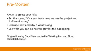 Experience of Benefits,
Pre-Mortem
A way to assess your risks
• Set the scene, “It’s a year from now, we ran the project and
it all went wrong”.
• Describe how and why it went wrong
• See what you can do now to prevent this happening.
Original idea by Gary Klein, quoted in Thinking Fast and Slow,
Daniel Kahneman
 