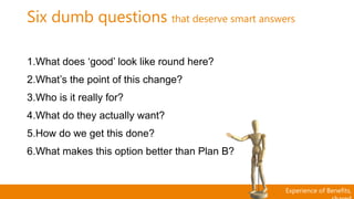 Experience of Benefits,
Six dumb questions that deserve smart answers
1.What does ‘good’ look like round here?
2.What’s the point of this change?
3.Who is it really for?
4.What do they actually want?
5.How do we get this done?
6.What makes this option better than Plan B?
 
