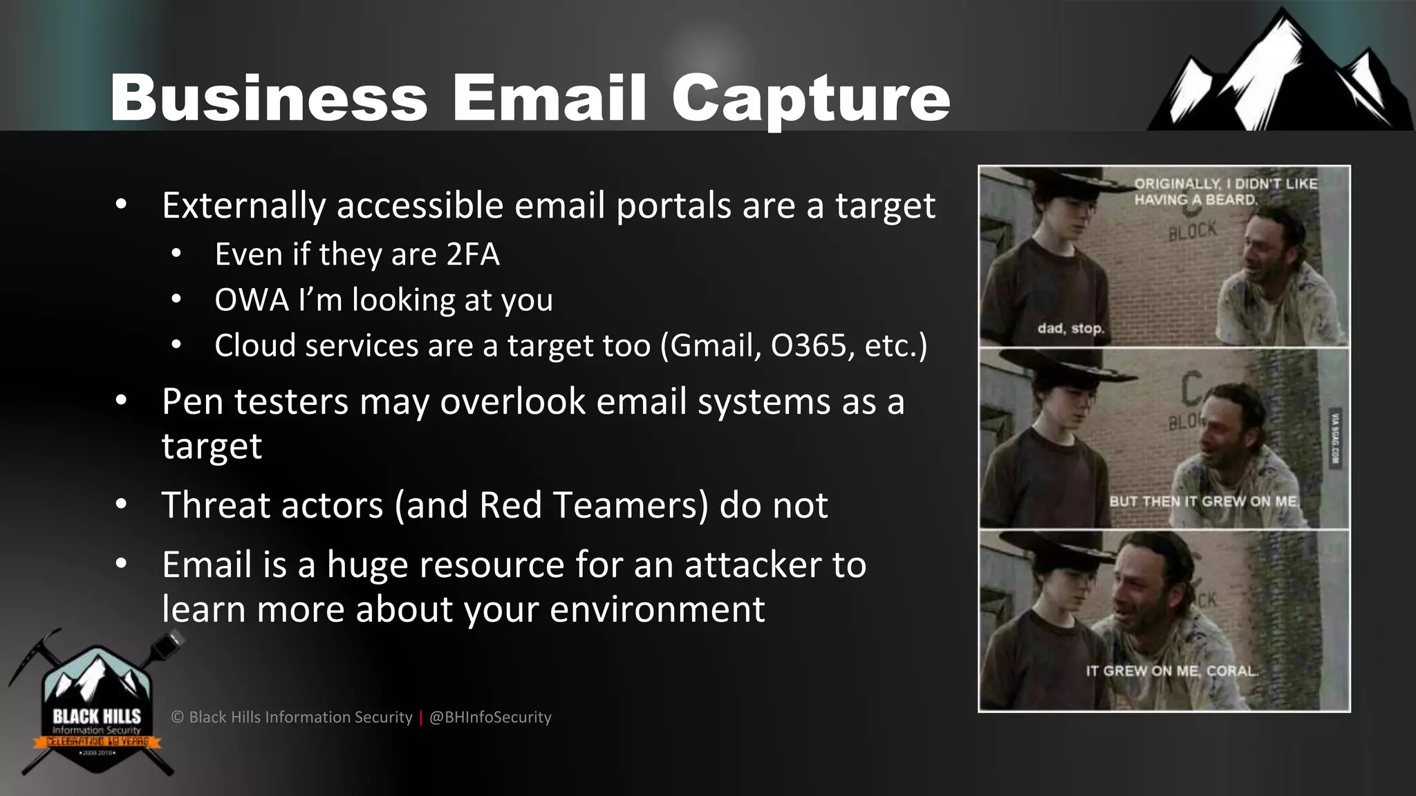 © Black Hills Information Security | @BHInfoSecurity
Business Email Capture
• Externally accessible email portals are a target
• Even if they are 2FA
• OWA I’m looking at you
• Cloud services are a target too (Gmail, O365, etc.)
• Pen testers may overlook email systems as a
target
• Threat actors (and Red Teamers) do not
• Email is a huge resource for an attacker to
learn more about your environment
 