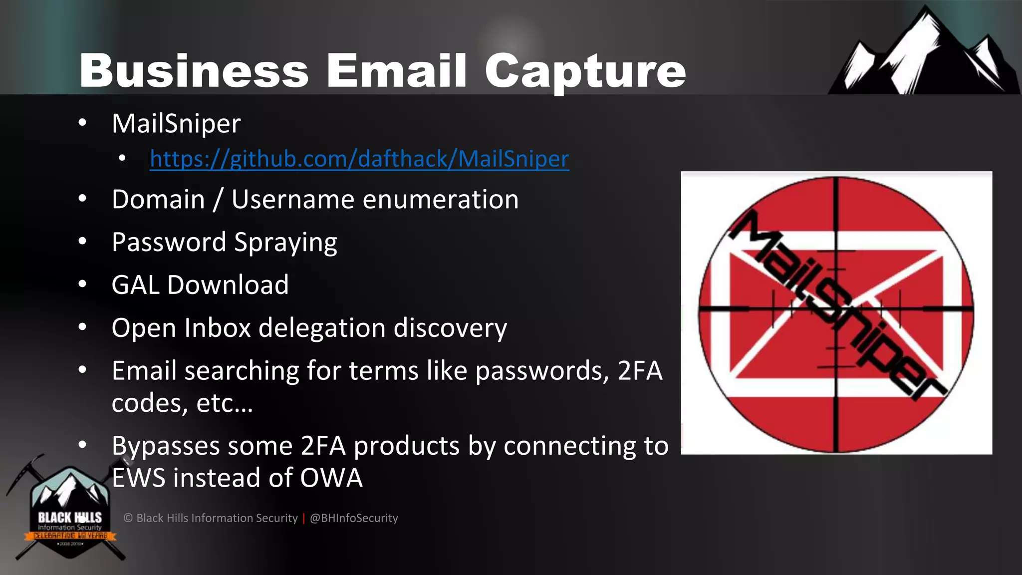 © Black Hills Information Security | @BHInfoSecurity
Business Email Capture
• MailSniper
• https://github.com/dafthack/MailSniper
• Domain / Username enumeration
• Password Spraying
• GAL Download
• Open Inbox delegation discovery
• Email searching for terms like passwords, 2FA
codes, etc…
• Bypasses some 2FA products by connecting to
EWS instead of OWA
•
 