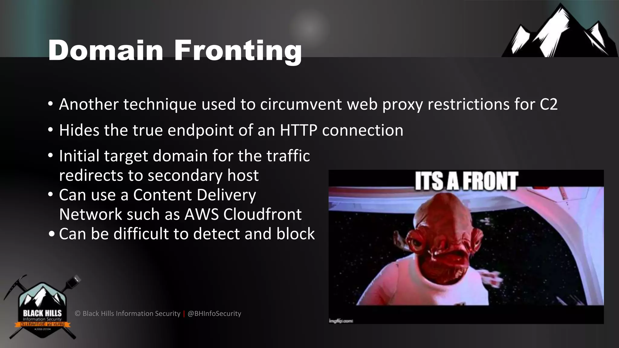 © Black Hills Information Security | @BHInfoSecurity
Domain Fronting
• Another technique used to circumvent web proxy restrictions for C2
• Hides the true endpoint of an HTTP connection
• Initial target domain for the traffic
redirects to secondary host
• Can use a Content Delivery
Network such as AWS Cloudfront
•Can be difficult to detect and block
 