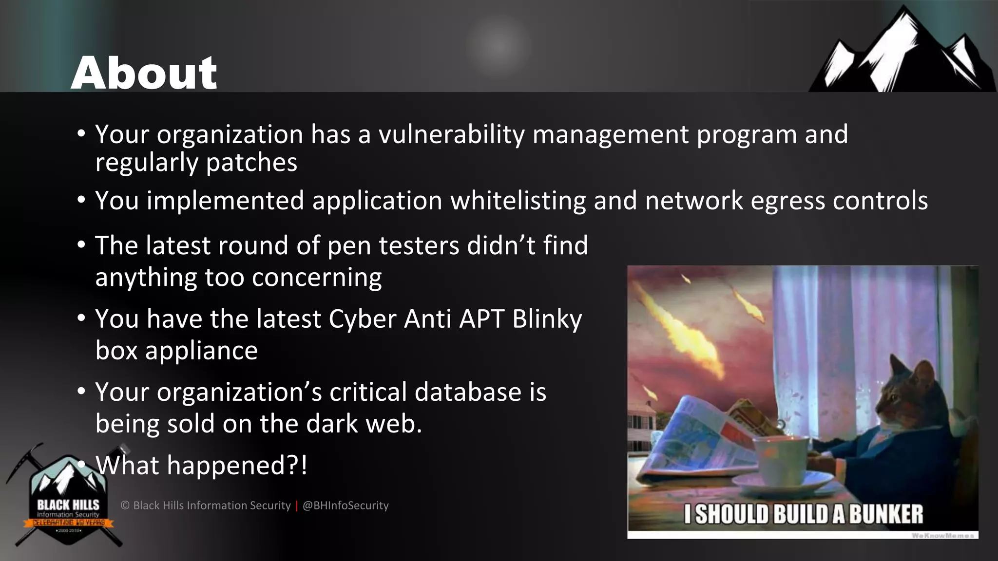 © Black Hills Information Security | @BHInfoSecurity
About
• Your organization has a vulnerability management program and
regularly patches
• You implemented application whitelisting and network egress controls
• The latest round of pen testers didn’t find
anything too concerning
• You have the latest Cyber Anti APT Blinky
box appliance
• Your organization’s critical database is
being sold on the dark web.
• What happened?!
 