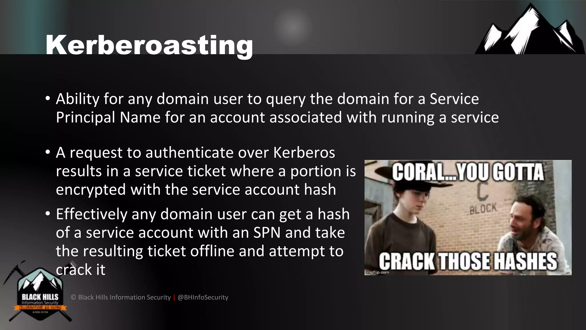 © Black Hills Information Security | @BHInfoSecurity
Kerberoasting
• Ability for any domain user to query the domain for a Service
Principal Name for an account associated with running a service
• A request to authenticate over Kerberos
results in a service ticket where a portion is
encrypted with the service account hash
• Effectively any domain user can get a hash
of a service account with an SPN and take
the resulting ticket offline and attempt to
crack it
 