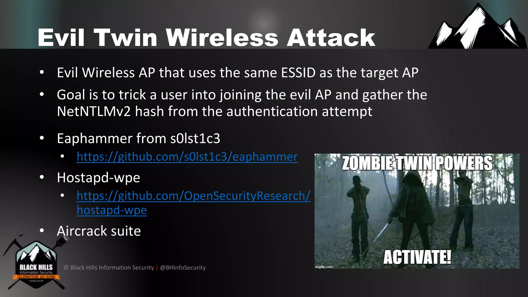 © Black Hills Information Security | @BHInfoSecurity
Evil Twin Wireless Attack
• Evil Wireless AP that uses the same ESSID as the target AP
• Goal is to trick a user into joining the evil AP and gather the
NetNTLMv2 hash from the authentication attempt
• Eaphammer from s0lst1c3
• https://github.com/s0lst1c3/eaphammer
• Hostapd-wpe
• https://github.com/OpenSecurityResearch/
hostapd-wpe
• Aircrack suite
 