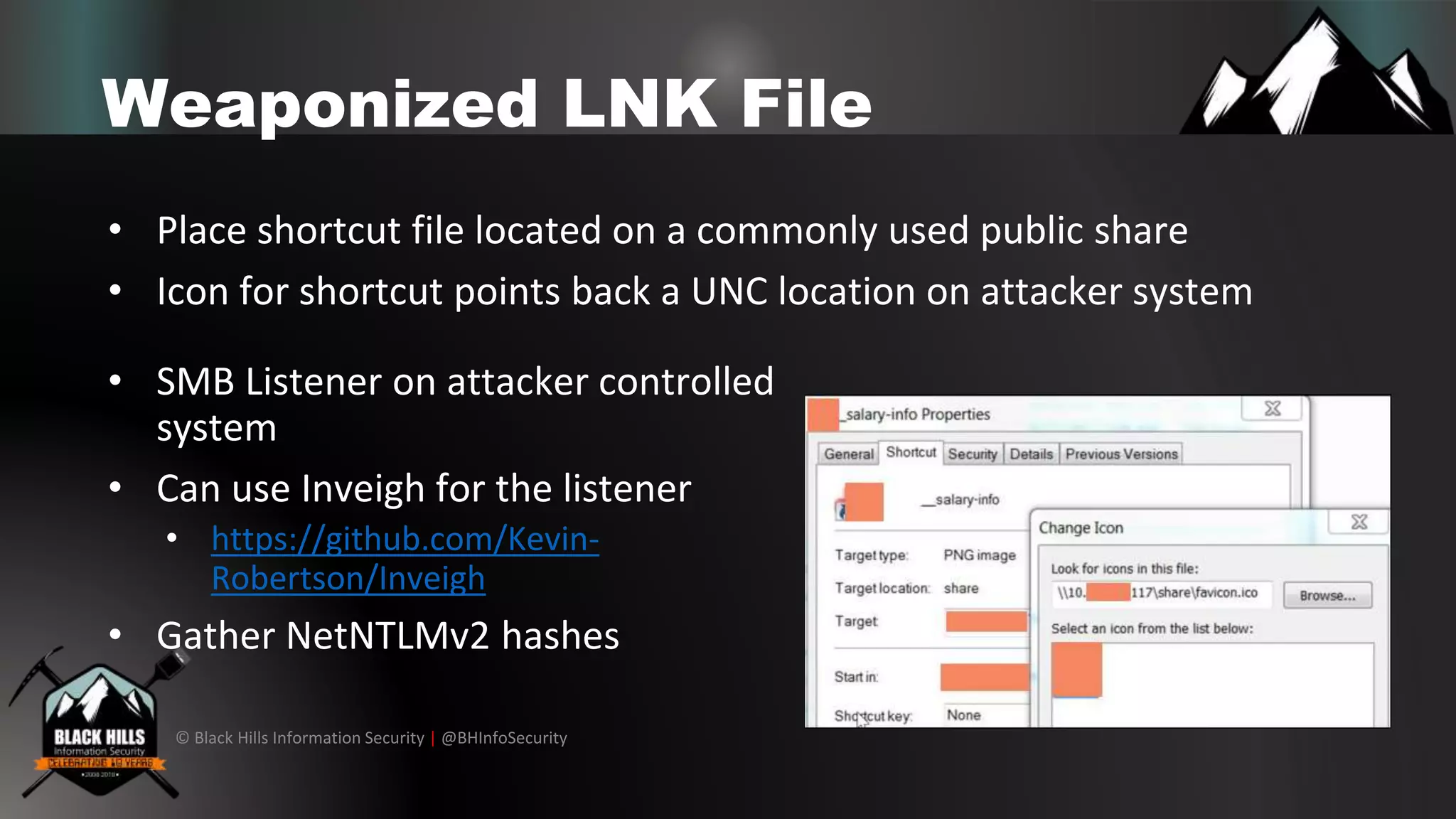 © Black Hills Information Security | @BHInfoSecurity
Weaponized LNK File
• Place shortcut file located on a commonly used public share
• Icon for shortcut points back a UNC location on attacker system
• SMB Listener on attacker controlled
system
• Can use Inveigh for the listener
• https://github.com/Kevin-
Robertson/Inveigh
• Gather NetNTLMv2 hashes
 