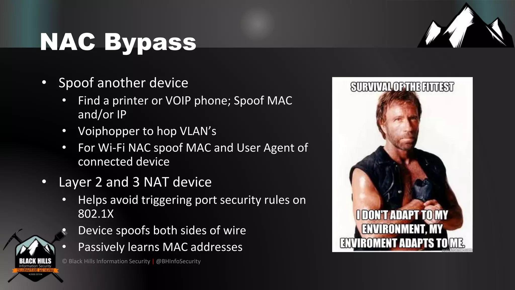 © Black Hills Information Security | @BHInfoSecurity
NAC Bypass
• Spoof another device
• Find a printer or VOIP phone; Spoof MAC
and/or IP
• Voiphopper to hop VLAN’s
• For Wi-Fi NAC spoof MAC and User Agent of
connected device
• Layer 2 and 3 NAT device
• Helps avoid triggering port security rules on
802.1X
• Device spoofs both sides of wire
• Passively learns MAC addresses
 