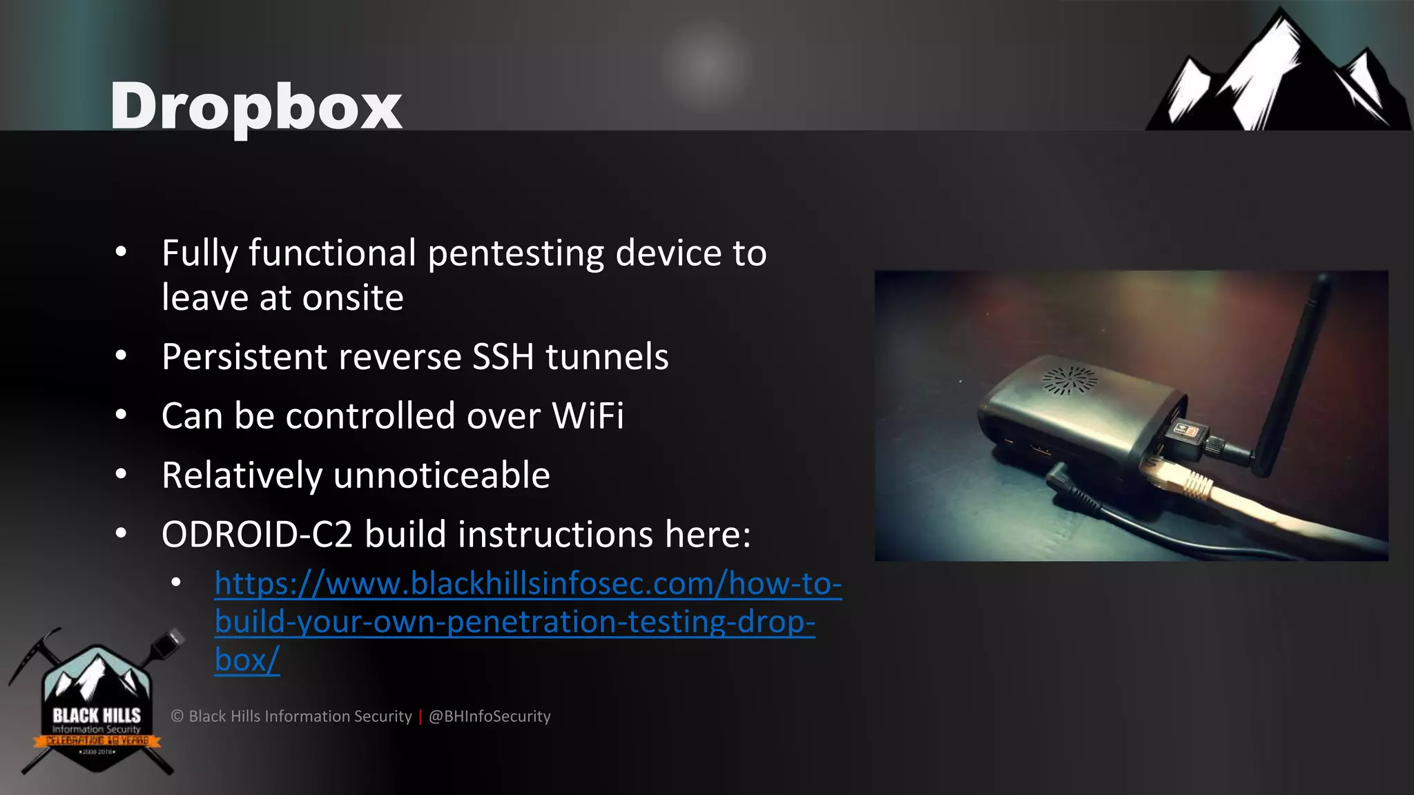 © Black Hills Information Security | @BHInfoSecurity
Dropbox
• Fully functional pentesting device to
leave at onsite
• Persistent reverse SSH tunnels
• Can be controlled over WiFi
• Relatively unnoticeable
• ODROID-C2 build instructions here:
• https://www.blackhillsinfosec.com/how-to-
build-your-own-penetration-testing-drop-
box/
 