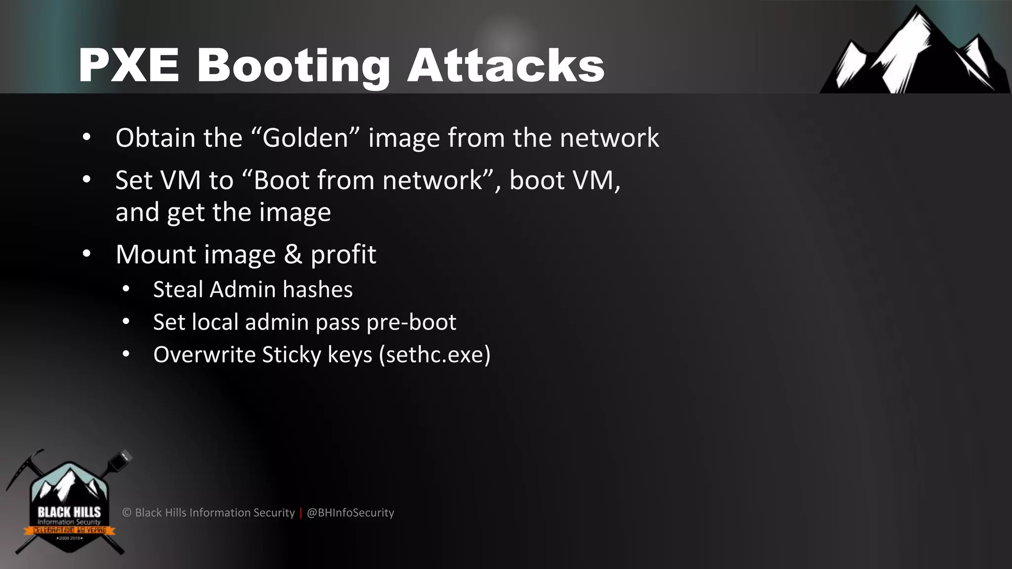 © Black Hills Information Security | @BHInfoSecurity
PXE Booting Attacks
• Obtain the “Golden” image from the network
• Set VM to “Boot from network”, boot VM,
and get the image
• Mount image & profit
• Steal Admin hashes
• Set local admin pass pre-boot
• Overwrite Sticky keys (sethc.exe)
 