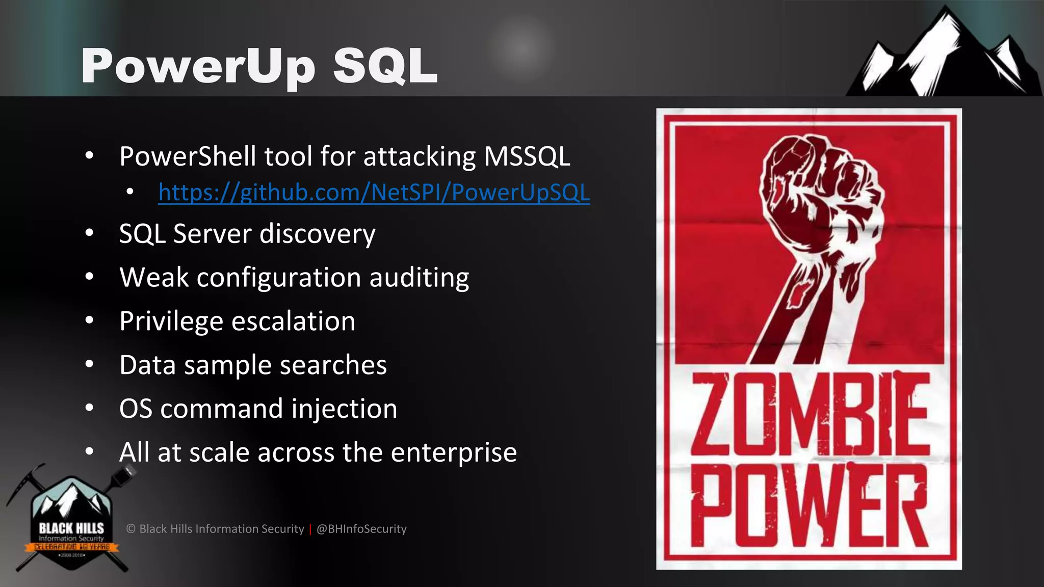 © Black Hills Information Security | @BHInfoSecurity
PowerUp SQL
• PowerShell tool for attacking MSSQL
• https://github.com/NetSPI/PowerUpSQL
• SQL Server discovery
• Weak configuration auditing
• Privilege escalation
• Data sample searches
• OS command injection
• All at scale across the enterprise
 