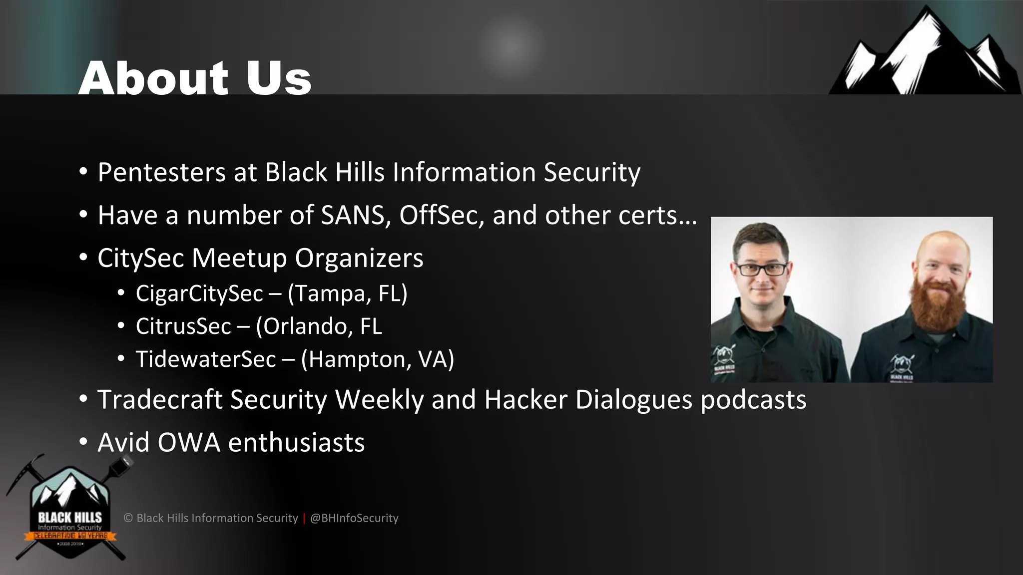© Black Hills Information Security | @BHInfoSecurity
About Us
• Pentesters at Black Hills Information Security
• Have a number of SANS, OffSec, and other certs…
• CitySec Meetup Organizers
• CigarCitySec – (Tampa, FL)
• CitrusSec – (Orlando, FL
• TidewaterSec – (Hampton, VA)
• Tradecraft Security Weekly and Hacker Dialogues podcasts
• Avid OWA enthusiasts
 