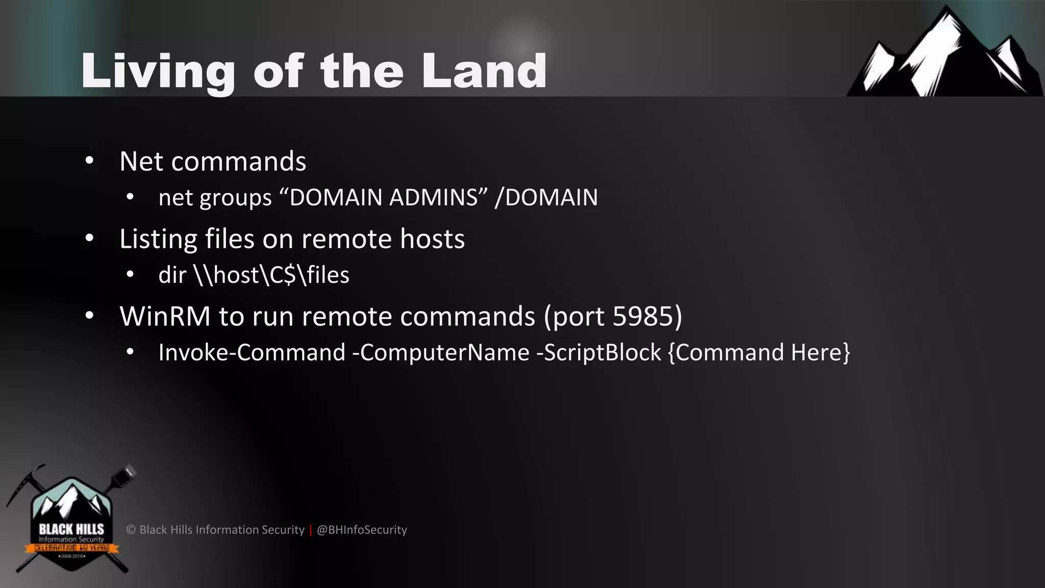 © Black Hills Information Security | @BHInfoSecurity
Living of the Land
• Net commands
• net groups “DOMAIN ADMINS” /DOMAIN
• Listing files on remote hosts
• dir hostC$files
• WinRM to run remote commands (port 5985)
• Invoke-Command -ComputerName -ScriptBlock {Command Here}
 
