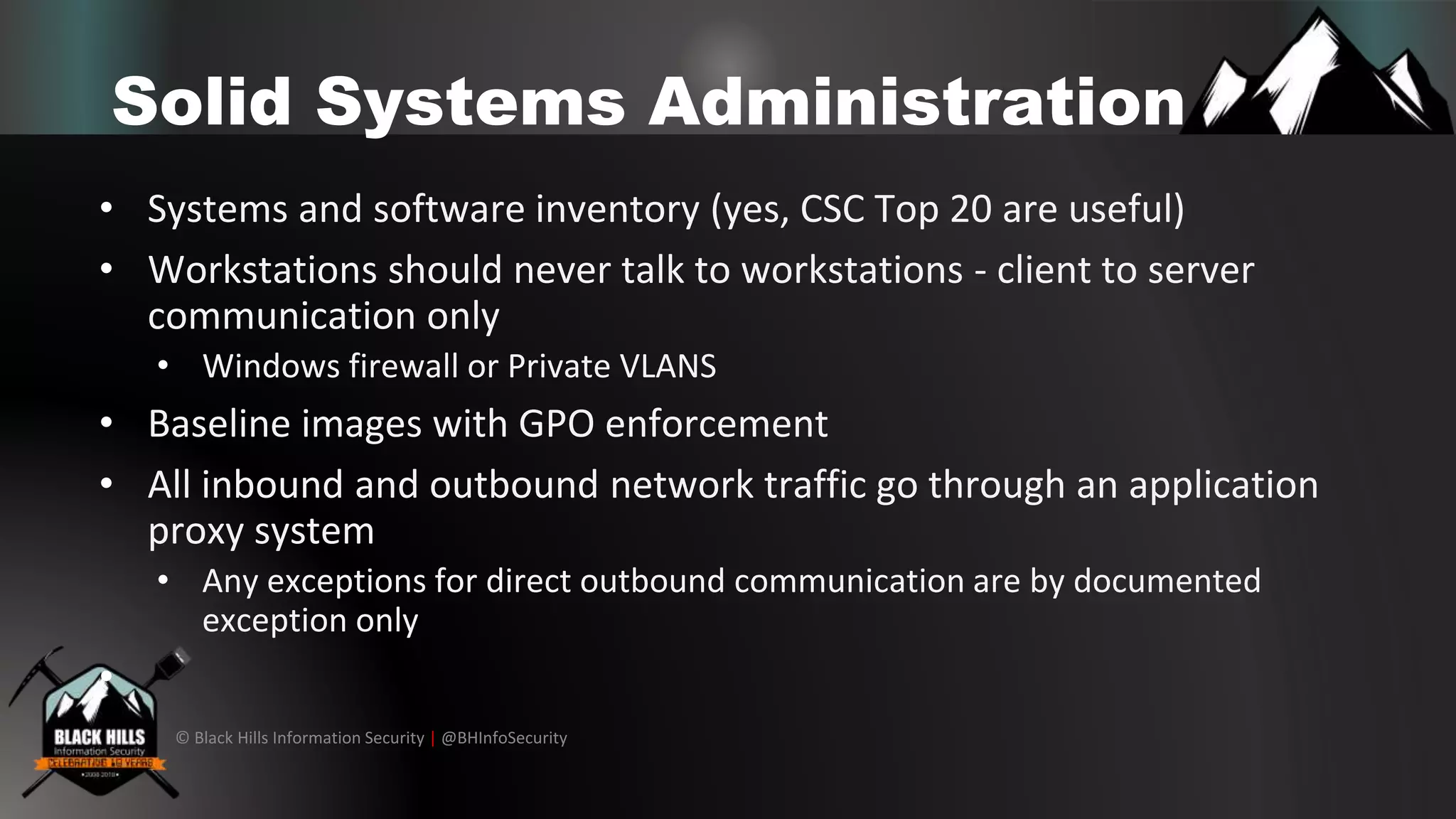© Black Hills Information Security | @BHInfoSecurity
Solid Systems Administration
• Systems and software inventory (yes, CSC Top 20 are useful)
• Workstations should never talk to workstations - client to server
communication only
• Windows firewall or Private VLANS
• Baseline images with GPO enforcement
• All inbound and outbound network traffic go through an application
proxy system
• Any exceptions for direct outbound communication are by documented
exception only
•
 