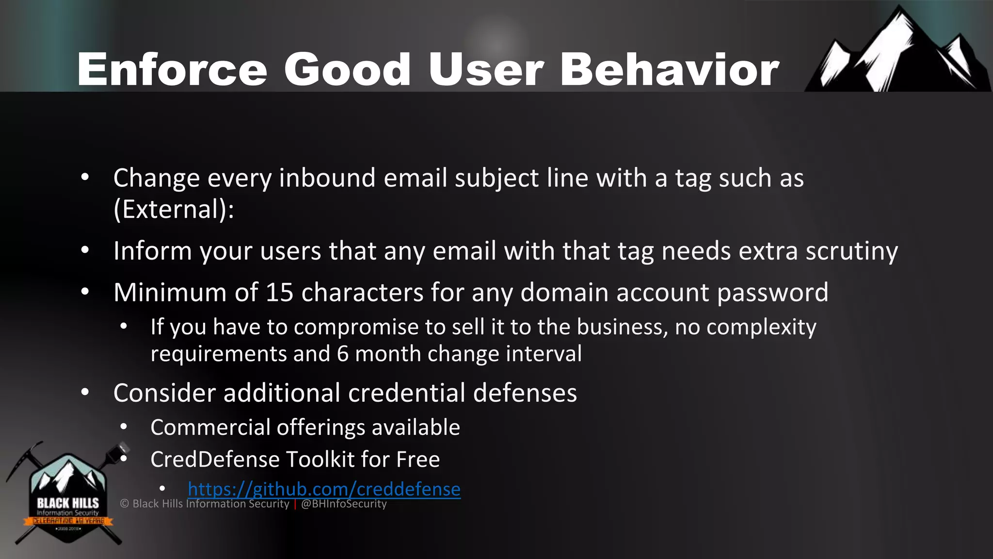 © Black Hills Information Security | @BHInfoSecurity
Enforce Good User Behavior
• Change every inbound email subject line with a tag such as
(External):
• Inform your users that any email with that tag needs extra scrutiny
• Minimum of 15 characters for any domain account password
• If you have to compromise to sell it to the business, no complexity
requirements and 6 month change interval
• Consider additional credential defenses
• Commercial offerings available
• CredDefense Toolkit for Free
• https://github.com/creddefense
 