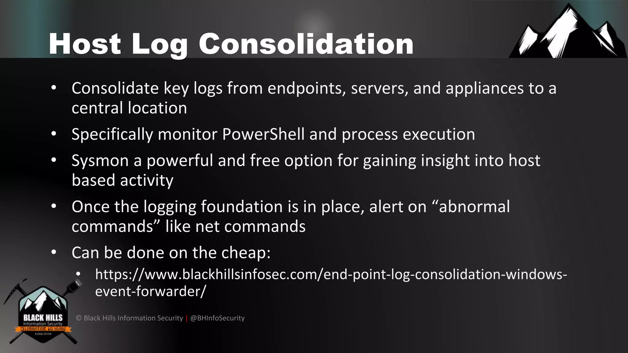© Black Hills Information Security | @BHInfoSecurity
Host Log Consolidation
• Consolidate key logs from endpoints, servers, and appliances to a
central location
• Specifically monitor PowerShell and process execution
• Sysmon a powerful and free option for gaining insight into host
based activity
• Once the logging foundation is in place, alert on “abnormal
commands” like net commands
• Can be done on the cheap:
• https://www.blackhillsinfosec.com/end-point-log-consolidation-windows-
event-forwarder/
 