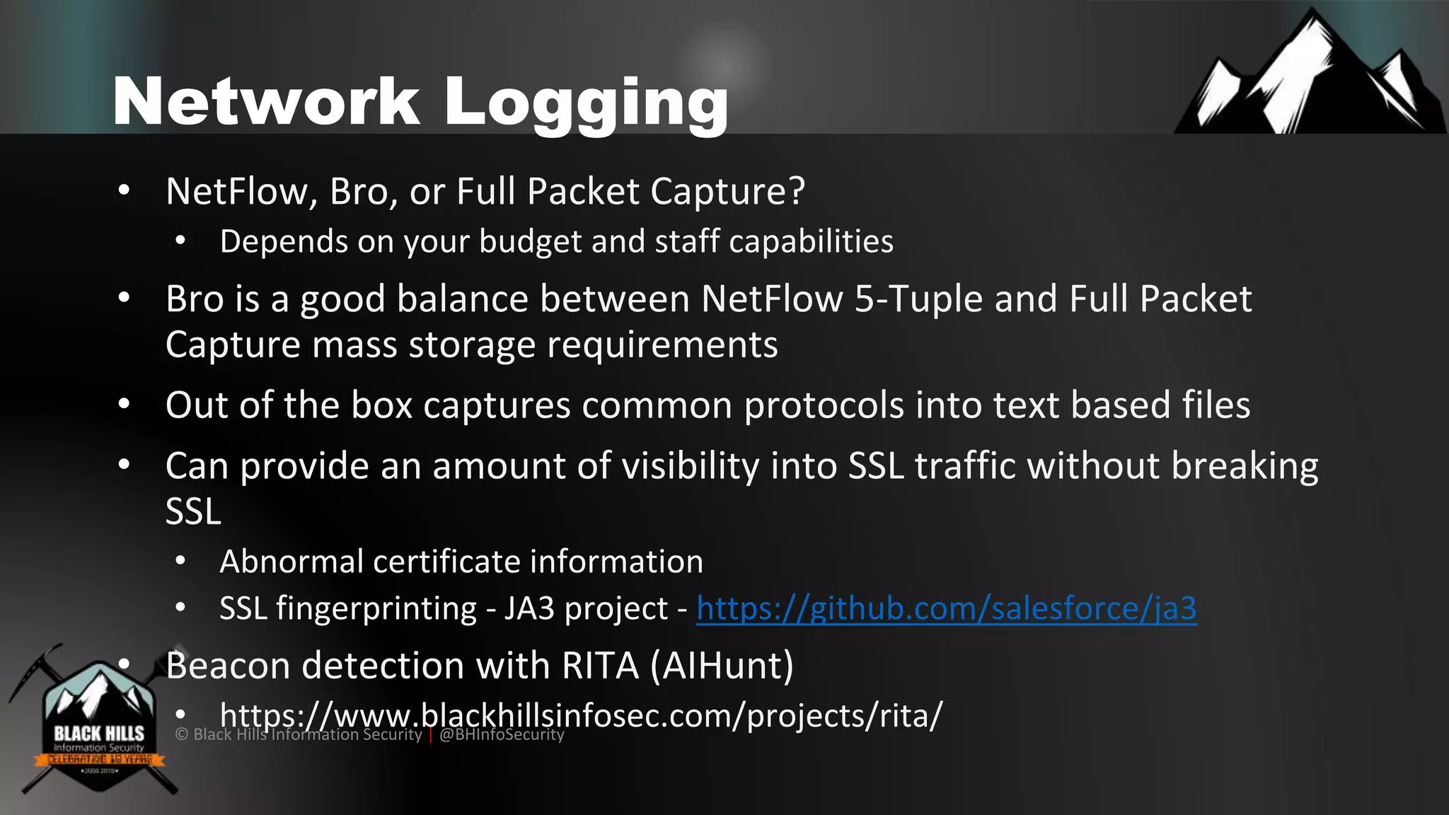 © Black Hills Information Security | @BHInfoSecurity
Network Logging
• NetFlow, Bro, or Full Packet Capture?
• Depends on your budget and staff capabilities
• Bro is a good balance between NetFlow 5-Tuple and Full Packet
Capture mass storage requirements
• Out of the box captures common protocols into text based files
• Can provide an amount of visibility into SSL traffic without breaking
SSL
• Abnormal certificate information
• SSL fingerprinting - JA3 project - https://github.com/salesforce/ja3
• Beacon detection with RITA (AIHunt)
• https://www.blackhillsinfosec.com/projects/rita/
 