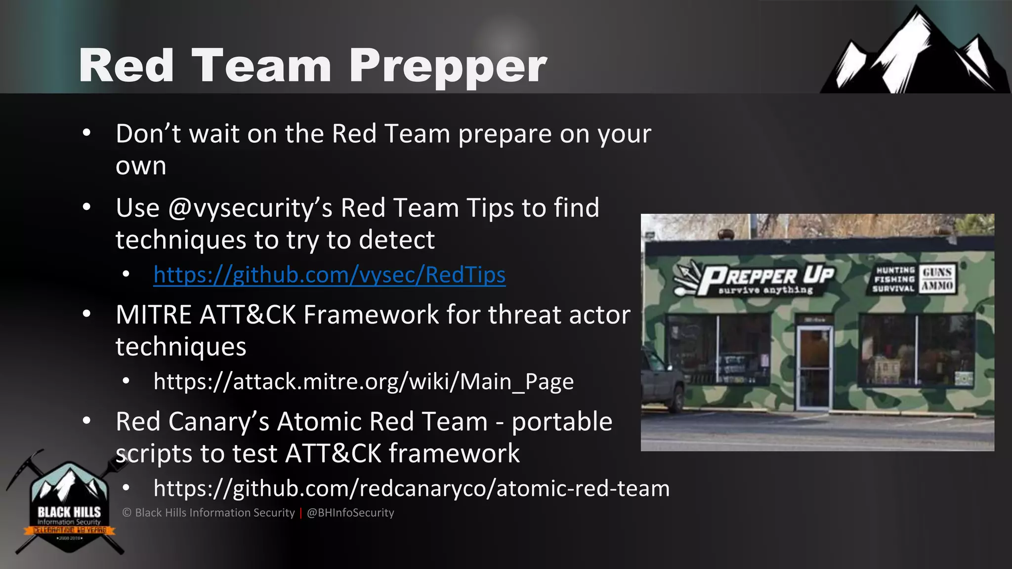 © Black Hills Information Security | @BHInfoSecurity
Red Team Prepper
• Don’t wait on the Red Team prepare on your
own
• Use @vysecurity’s Red Team Tips to find
techniques to try to detect
• https://github.com/vysec/RedTips
• MITRE ATT&CK Framework for threat actor
techniques
• https://attack.mitre.org/wiki/Main_Page
• Red Canary’s Atomic Red Team - portable
scripts to test ATT&CK framework
• https://github.com/redcanaryco/atomic-red-team
 