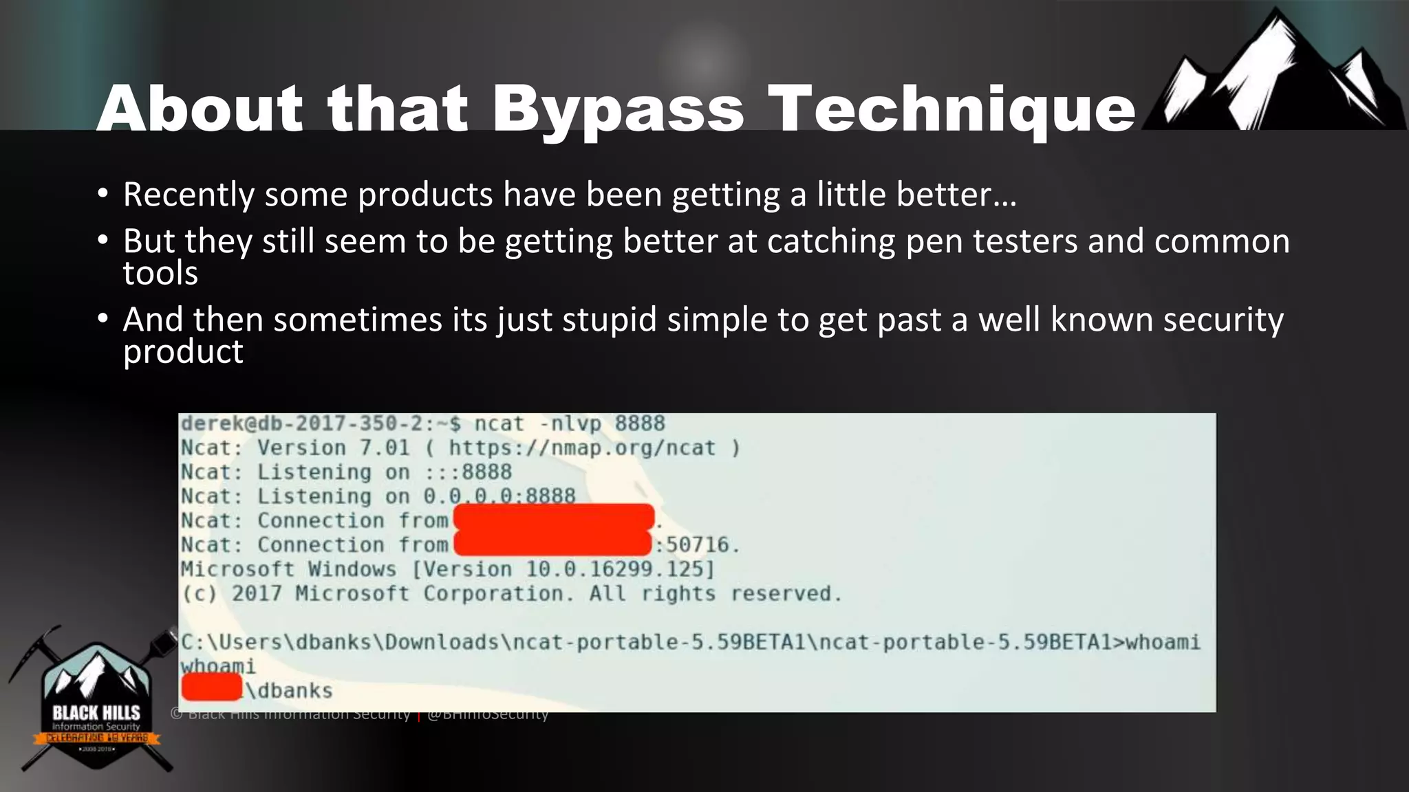 © Black Hills Information Security | @BHInfoSecurity
About that Bypass Technique
• Recently some products have been getting a little better…
• But they still seem to be getting better at catching pen testers and common
tools
• And then sometimes its just stupid simple to get past a well known security
product
 