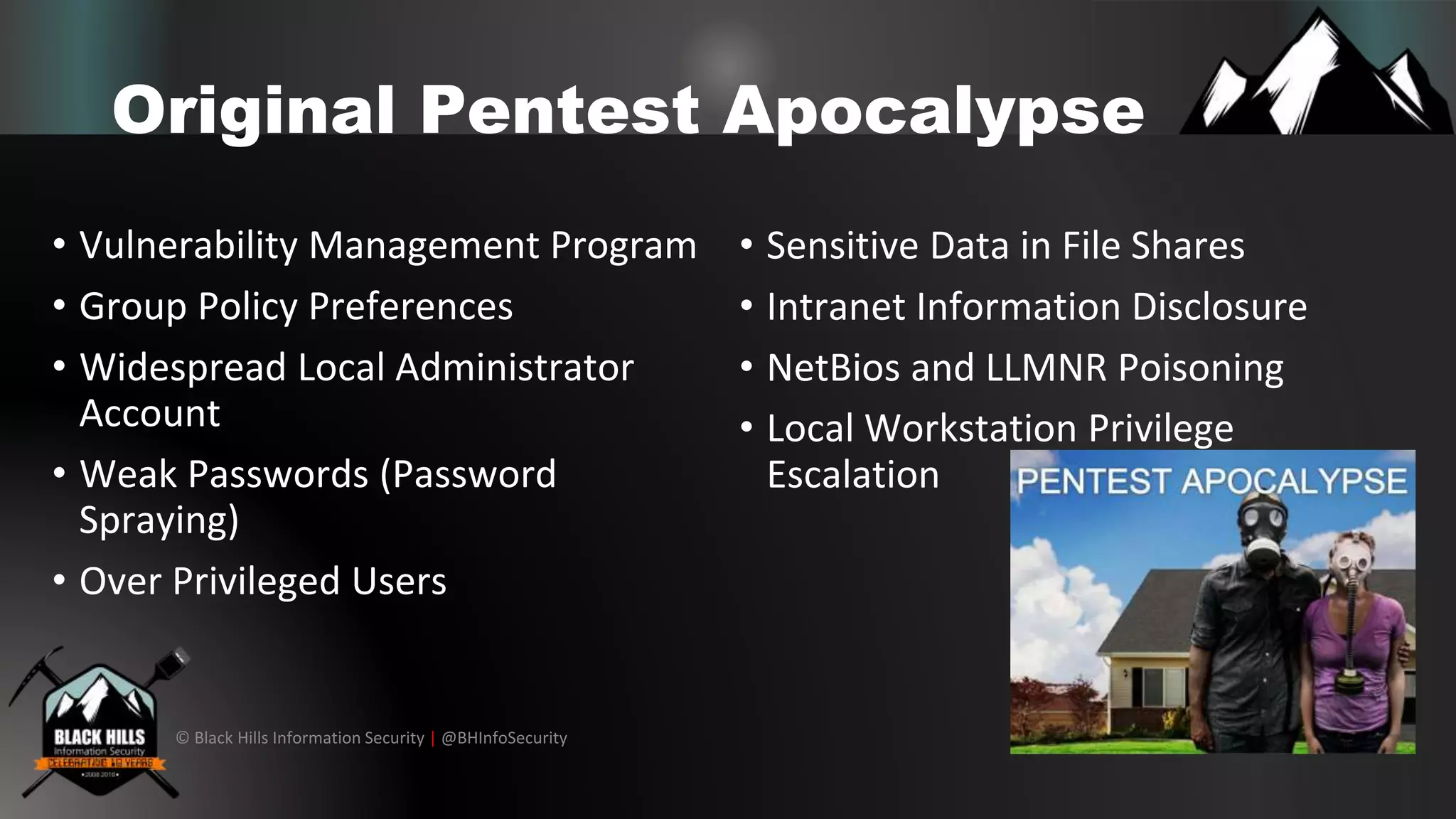 © Black Hills Information Security | @BHInfoSecurity
Original Pentest Apocalypse
• Vulnerability Management Program
• Group Policy Preferences
• Widespread Local Administrator
Account
• Weak Passwords (Password
Spraying)
• Over Privileged Users
• Sensitive Data in File Shares
• Intranet Information Disclosure
• NetBios and LLMNR Poisoning
• Local Workstation Privilege
Escalation
 