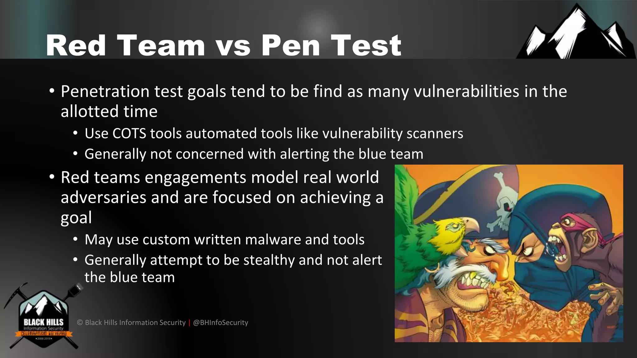 © Black Hills Information Security | @BHInfoSecurity
Red Team vs Pen Test
• Penetration test goals tend to be find as many vulnerabilities in the
allotted time
• Use COTS tools automated tools like vulnerability scanners
• Generally not concerned with alerting the blue team
• Red teams engagements model real world
adversaries and are focused on achieving a
goal
• May use custom written malware and tools
• Generally attempt to be stealthy and not alert
the blue team
 