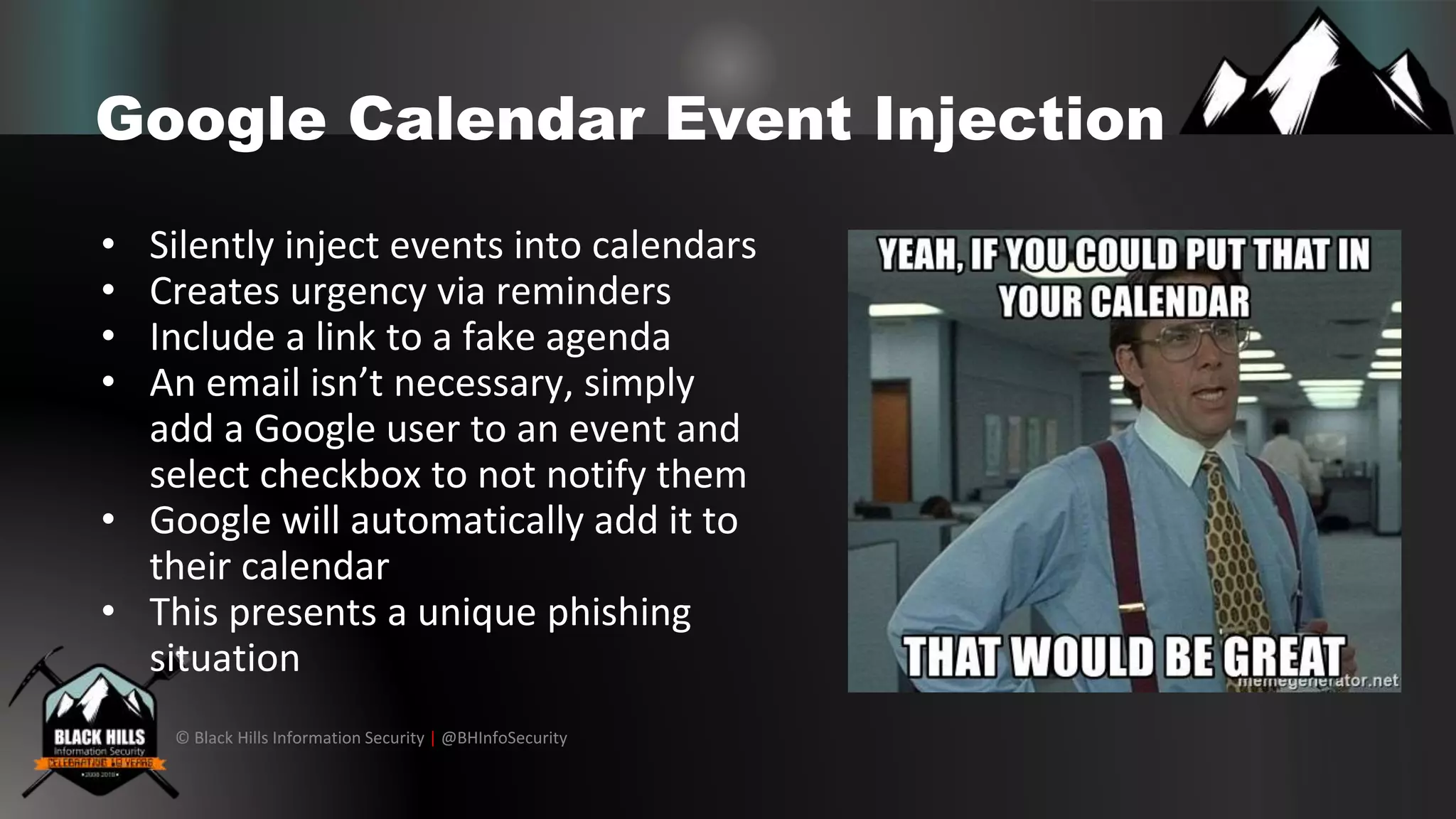 © Black Hills Information Security | @BHInfoSecurity
Google Calendar Event Injection
• Silently inject events into calendars
• Creates urgency via reminders
• Include a link to a fake agenda
• An email isn’t necessary, simply
add a Google user to an event and
select checkbox to not notify them
• Google will automatically add it to
their calendar
• This presents a unique phishing
situation
 