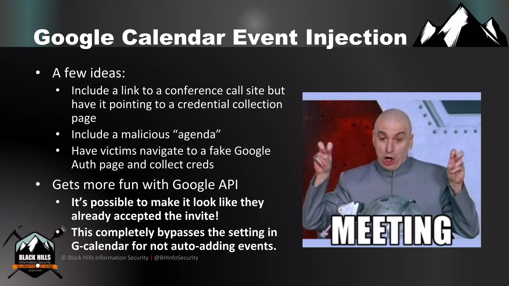 © Black Hills Information Security | @BHInfoSecurity
Google Calendar Event Injection
• A few ideas:
• Include a link to a conference call site but
have it pointing to a credential collection
page
• Include a malicious “agenda”
• Have victims navigate to a fake Google
Auth page and collect creds
• Gets more fun with Google API
• It’s possible to make it look like they
already accepted the invite!
• This completely bypasses the setting in
G-calendar for not auto-adding events.
•
 