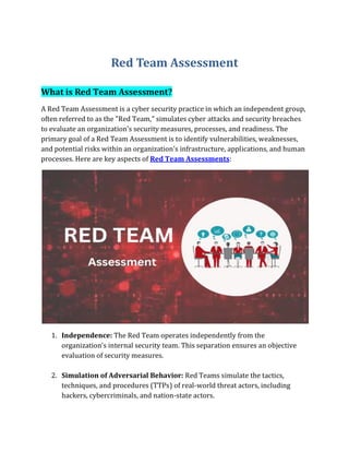 Red Team Assessment
What is Red Team Assessment?
A Red Team Assessment is a cyber security practice in which an independent group,
often referred to as the "Red Team," simulates cyber attacks and security breaches
to evaluate an organization's security measures, processes, and readiness. The
primary goal of a Red Team Assessment is to identify vulnerabilities, weaknesses,
and potential risks within an organization's infrastructure, applications, and human
processes. Here are key aspects of Red Team Assessments:
1. Independence: The Red Team operates independently from the
organization's internal security team. This separation ensures an objective
evaluation of security measures.
2. Simulation of Adversarial Behavior: Red Teams simulate the tactics,
techniques, and procedures (TTPs) of real-world threat actors, including
hackers, cybercriminals, and nation-state actors.
 