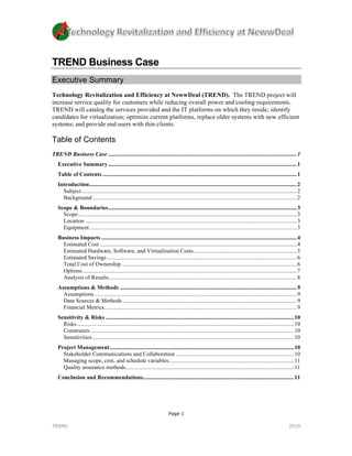 TREND Business Case
Executive Summary
Technology Revitalization and Efficiency at NewwDeal (TREND). The TREND project will
increase service quality for customers while reducing overall power and cooling requirements.
TREND will catalog the services provided and the IT platforms on which they reside; identify
candidates for virtualization; optimize current platforms, replace older systems with new efficient
systems; and provide end users with thin clients.

Table of Contents
TREND Business Case ................................................................................................................................... 1	
  
   Executive Summary ................................................................................................................................... 1	
  
   Table of Contents ....................................................................................................................................... 1	
  
   Introduction ................................................................................................................................................ 2	
  
     Subject ...................................................................................................................................................... 2	
  
     Background .............................................................................................................................................. 2	
  
   Scope & Boundaries ................................................................................................................................... 3	
  
     Scope ........................................................................................................................................................ 3	
  
     Location ................................................................................................................................................... 3	
  
     Equipment ................................................................................................................................................ 3	
  
   Business Impacts ........................................................................................................................................ 4	
  
     Estimated Cost ......................................................................................................................................... 4	
  
     Estimated Hardware, Software, and Virtualization Costs........................................................................ 5	
  
     Estimated Savings .................................................................................................................................... 6	
  
     Total Cost of Ownership .......................................................................................................................... 6	
  
     Options ..................................................................................................................................................... 7	
  
     Analysis of Results................................................................................................................................... 8	
  
   Assumptions & Methods ........................................................................................................................... 9	
  
     Assumptions ............................................................................................................................................. 9	
  
     Data Sources & Methods ......................................................................................................................... 9	
  
     Financial Metrics...................................................................................................................................... 9	
  
   Sensitivity & Risks ................................................................................................................................... 10	
  
     Risks ....................................................................................................................................................... 10	
  
     Constraints ............................................................................................................................................. 10	
  
     Sensitivities ............................................................................................................................................ 10	
  
   Project Management ................................................................................................................................ 10	
  
     Stakeholder Communications and Collaboration .................................................................................. 10	
  
     Managing scope, cost, and schedule variables ....................................................................................... 11	
  
     Quality assurance methods..................................................................................................................... 11	
  
   Conclusion and Recommendations......................................................................................................... 11	
  




                                                                              Page 1

TREND                                                                                                                                                           2010
 