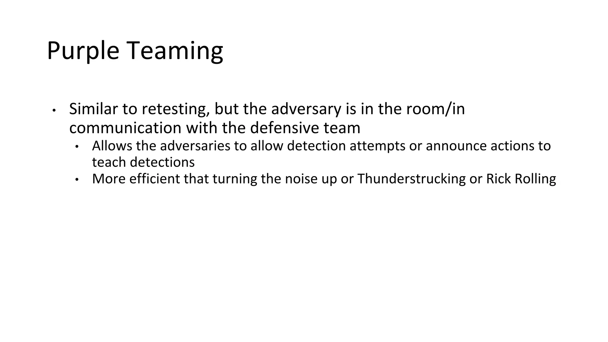 Purple Teaming
• Similar to retesting, but the adversary is in the room/in
communication with the defensive team
• Allows the adversaries to allow detection attempts or announce actions to
teach detections
• More efficient that turning the noise up or Thunderstrucking or Rick Rolling
 