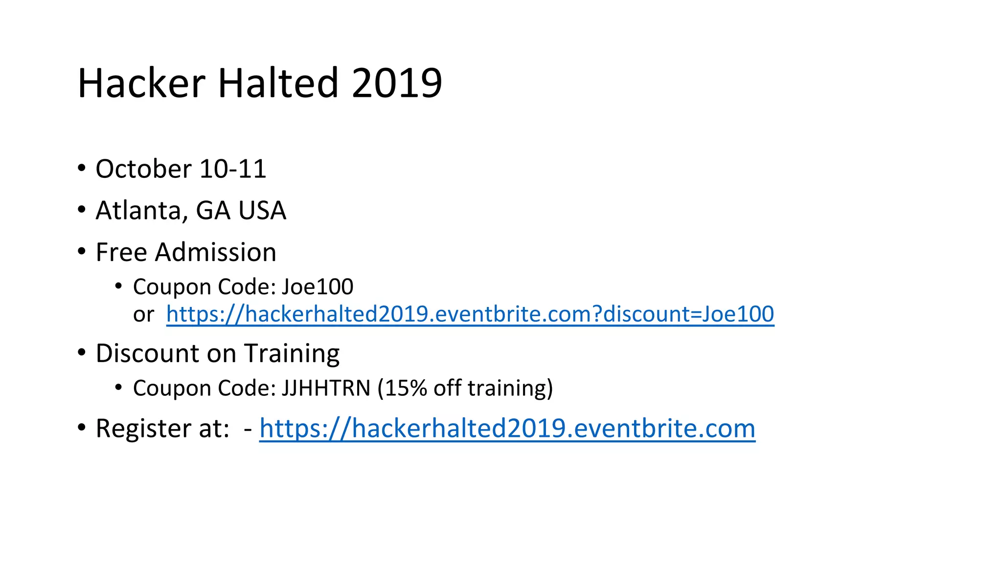 Hacker Halted 2019
• October 10-11
• Atlanta, GA USA
• Free Admission
• Coupon Code: Joe100
or https://hackerhalted2019.eventbrite.com?discount=Joe100
• Discount on Training
• Coupon Code: JJHHTRN (15% off training)
• Register at: - https://hackerhalted2019.eventbrite.com
 