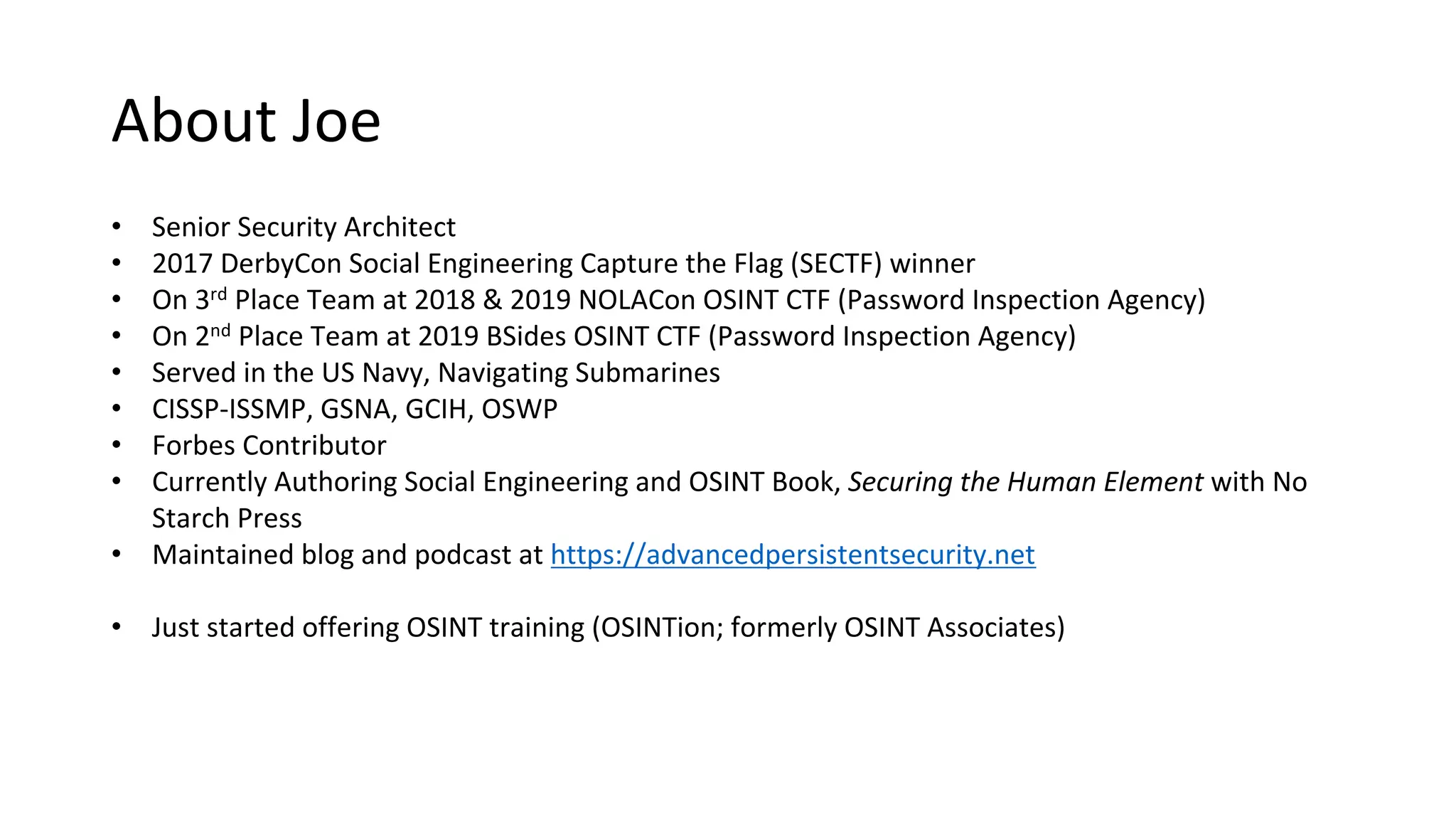• Senior Security Architect
• 2017 DerbyCon Social Engineering Capture the Flag (SECTF) winner
• On 3rd Place Team at 2018 & 2019 NOLACon OSINT CTF (Password Inspection Agency)
• On 2nd Place Team at 2019 BSides OSINT CTF (Password Inspection Agency)
• Served in the US Navy, Navigating Submarines
• CISSP-ISSMP, GSNA, GCIH, OSWP
• Forbes Contributor
• Currently Authoring Social Engineering and OSINT Book, Securing the Human Element with No
Starch Press
• Maintained blog and podcast at https://advancedpersistentsecurity.net
• Just started offering OSINT training (OSINTion; formerly OSINT Associates)
About Joe
 