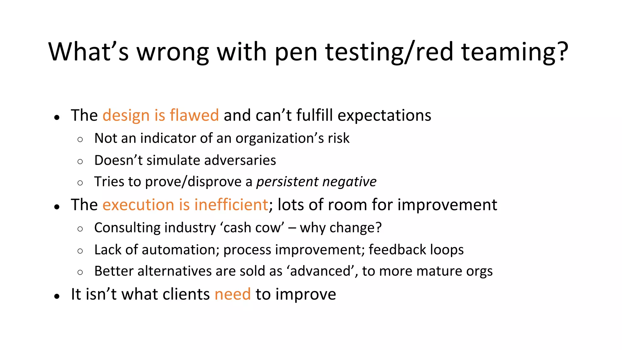 What’s wrong with pen testing/red teaming?
● The design is flawed and can’t fulfill expectations
○ Not an indicator of an organization’s risk
○ Doesn’t simulate adversaries
○ Tries to prove/disprove a persistent negative
● The execution is inefficient; lots of room for improvement
○ Consulting industry ‘cash cow’ – why change?
○ Lack of automation; process improvement; feedback loops
○ Better alternatives are sold as ‘advanced’, to more mature orgs
● It isn’t what clients need to improve
 