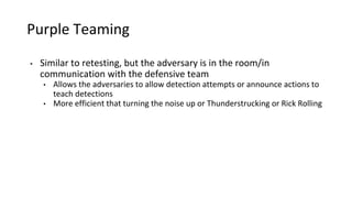 Purple Teaming
• Similar to retesting, but the adversary is in the room/in
communication with the defensive team
• Allows the adversaries to allow detection attempts or announce actions to
teach detections
• More efficient that turning the noise up or Thunderstrucking or Rick Rolling
 