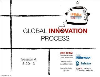 RED TEAM
Felix Habermeyer
Marie-Theres Heß
Maxim Pahter
Yuval Borenstein
Steve Wolfsohn
Ujin Kim
Session A
5-20-13
GLOBAL INNOVATION
PROCESS
Professor'Stephen'Lu'
Viterbi'School'of'Engineering
University'of'Southern'Californ
Los'Angeles,'CA'90089@1453'U.S
!*"Lecture"notes!for!“Principles!and!Prac3ce!of!Globa
(a!USC/PKU/KAIST/Technion!iPodia!class,!spring!sem
Sunday, May 19, 13
 