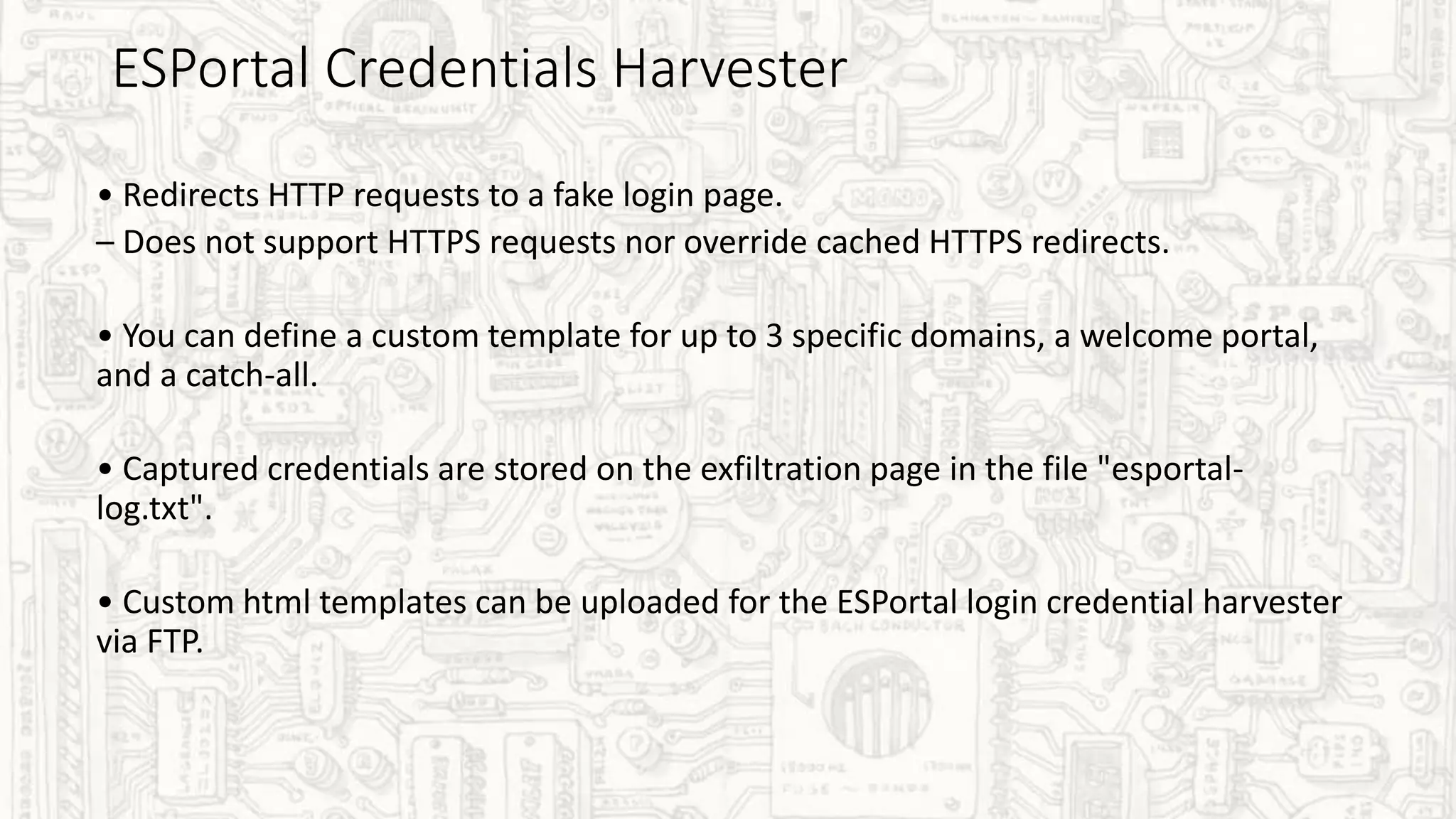 ESPortal Credentials Harvester
• Redirects HTTP requests to a fake login page.
– Does not support HTTPS requests nor override cached HTTPS redirects.
• You can define a custom template for up to 3 specific domains, a welcome portal,
and a catch-all.
• Captured credentials are stored on the exfiltration page in the file "esportal-
log.txt".
• Custom html templates can be uploaded for the ESPortal login credential harvester
via FTP.
 