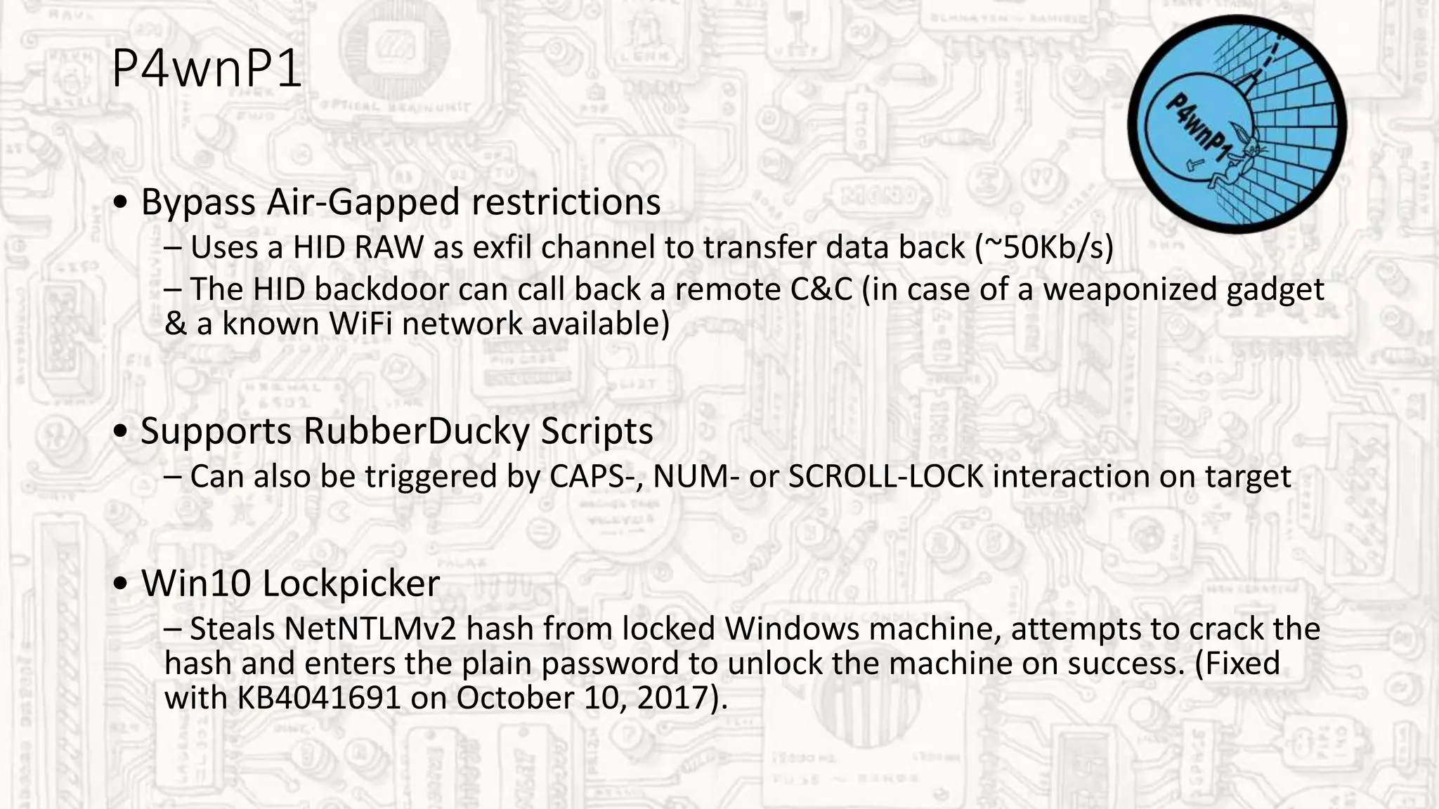 P4wnP1
• Bypass Air-Gapped restrictions
– Uses a HID RAW as exfil channel to transfer data back (~50Kb/s)
– The HID backdoor can call back a remote C&C (in case of a weaponized gadget
& a known WiFi network available)
• Supports RubberDucky Scripts
– Can also be triggered by CAPS-, NUM- or SCROLL-LOCK interaction on target
• Win10 Lockpicker
– Steals NetNTLMv2 hash from locked Windows machine, attempts to crack the
hash and enters the plain password to unlock the machine on success. (Fixed
with KB4041691 on October 10, 2017).
 